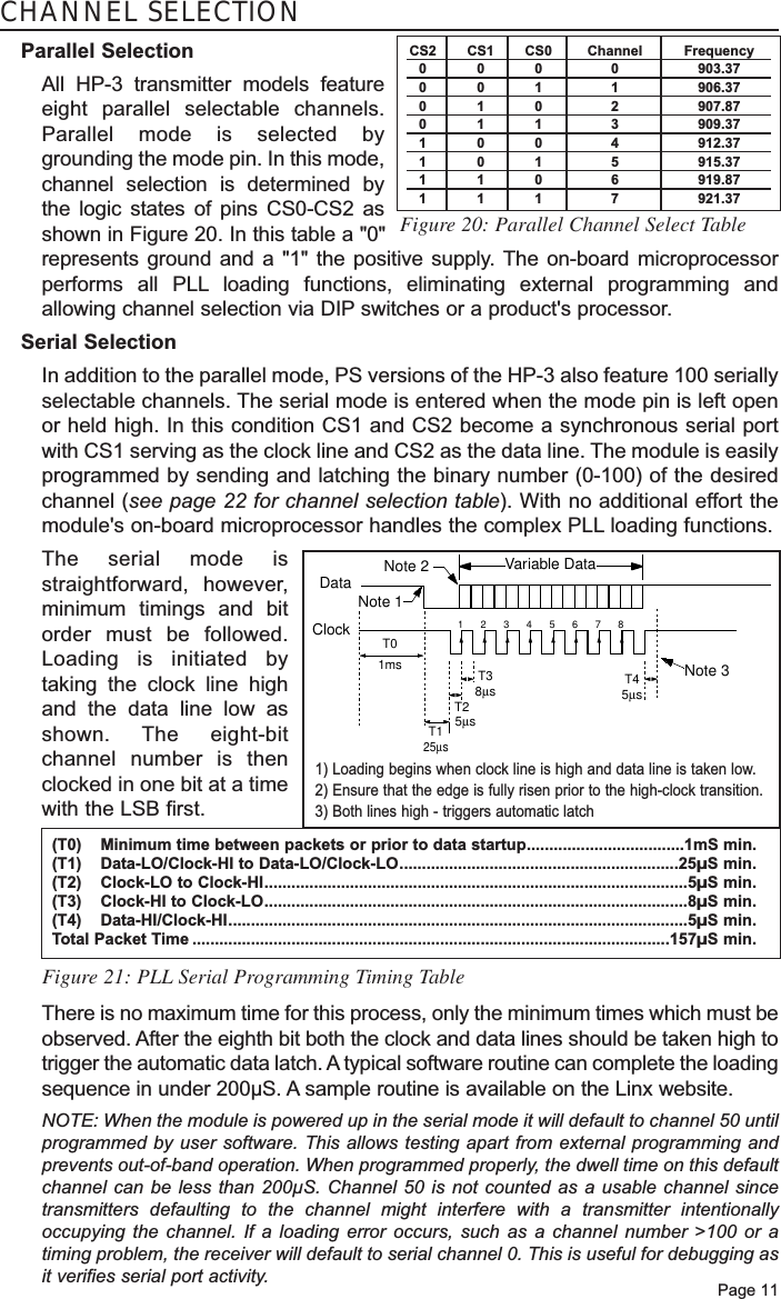 Page 11CHANNEL SELECTIONParallel SelectionAll HP-3 transmitter models featureeight parallel selectable channels.Parallel mode is selected bygrounding the mode pin. In this mode,channel selection is determined bythe logic states of pins CS0-CS2 asshown in Figure 20. In this table a &quot;0&quot;represents ground and a &quot;1&quot; the positive supply. The on-board microprocessorperforms all PLL loading functions, eliminating external programming andallowing channel selection via DIP switches or a product&apos;s processor. Serial SelectionIn addition to the parallel mode, PS versions of the HP-3 also feature 100 seriallyselectable channels. The serial mode is entered when the mode pin is left openor held high. In this condition CS1 and CS2 become a synchronous serial portwith CS1 serving as the clock line and CS2 as the data line. The module is easilyprogrammed by sending and latching the binary number (0-100) of the desiredchannel (see page 22 for channel selection table). With no additional effort themodule&apos;s on-board microprocessor handles the complex PLL loading functions. The serial mode isstraightforward, however,minimum timings and bitorder must be followed.Loading is initiated bytaking the clock line highand the data line low asshown. The eight-bitchannel number is thenclocked in one bit at a timewith the LSB first. Figure 20: Parallel Channel Select TableVariable DataNote 3Note 2Note 112345678T125µsT2   5µs T38µsT45µsDataClock T01ms(T0) Minimum time between packets or prior to data startup...................................1mS min.(T1) Data-LO/Clock-HI to Data-LO/Clock-LO..............................................................25µS min.(T2) Clock-LO to Clock-HI..............................................................................................5µS min.(T3) Clock-HI to Clock-LO..............................................................................................8µS min.(T4) Data-HI/Clock-HI......................................................................................................5µS min.Total Packet Time ..........................................................................................................157µS min.1) Loading begins when clock line is high and data line is taken low. 2) Ensure that the edge is fully risen prior to the high-clock transition.3) Both lines high - triggers automatic latchFigure 21: PLL Serial Programming Timing TableThere is no maximum time for this process, only the minimum times which must beobserved. After the eighth bit both the clock and data lines should be taken high totrigger the automatic data latch. A typical software routine can complete the loadingsequence in under 200µS. A sample routine is available on the Linx website.NOTE: When the module is powered up in the serial mode it will default to channel 50 untilprogrammed by user software. This allows testing apart from external programming andprevents out-of-band operation. When programmed properly, the dwell time on this defaultchannel can be less than 200µS. Channel 50 is not counted as a usable channel sincetransmitters defaulting to the channel might interfere with a transmitter intentionallyoccupying the channel. If a loading error occurs, such as a channel number &gt;100 or atiming problem, the receiver will default to serial channel 0. This is useful for debugging asit verifies serial port activity.CS2 CS1 CS0 Channel Frequency000 0 903.37001 1 906.37010 2 907.87011 3 909.37100 4 912.37101 5 915.37110 6 919.87111 7 921.37