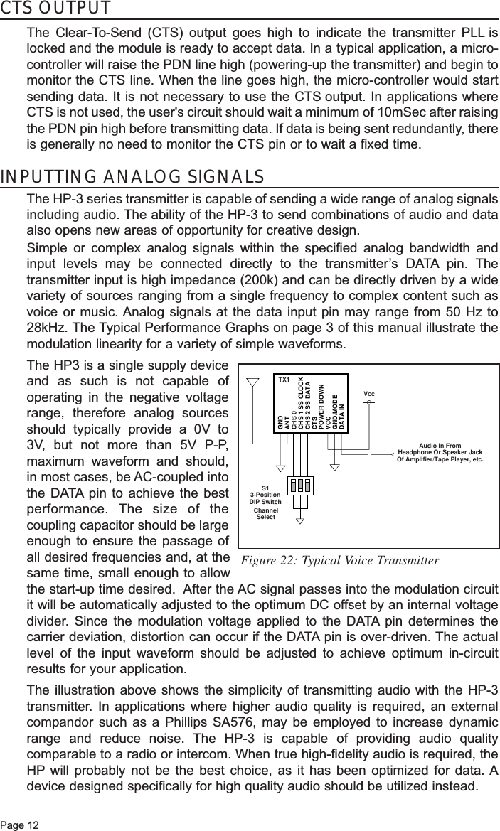 Page 12INPUTTING ANALOG SIGNALSThe HP-3 series transmitter is capable of sending a wide range of analog signalsincluding audio. The ability of the HP-3 to send combinations of audio and dataalso opens new areas of opportunity for creative design. Simple or complex analog signals within the specified analog bandwidth andinput levels may be connected directly to the transmitter’s DATA pin. Thetransmitter input is high impedance (200k) and can be directly driven by a widevariety of sources ranging from a single frequency to complex content such asvoice or music. Analog signals at the data input pin may range from 50 Hz to28kHz. The Typical Performance Graphs on page 3 of this manual illustrate themodulation linearity for a variety of simple waveforms.  The HP3 is a single supply deviceand as such is not capable ofoperating in the negative voltagerange, therefore analog sourcesshould typically provide a 0V to3V, but not more than 5V P-P,maximum waveform and should,in most cases, be AC-coupled intothe DATA pin to achieve the bestperformance. The size of thecoupling capacitor should be largeenough to ensure the passage ofall desired frequencies and, at thesame time, small enough to allowthe start-up time desired.  After the AC signal passes into the modulation circuitit will be automatically adjusted to the optimum DC offset by an internal voltagedivider. Since the modulation voltage applied to the DATA pin determines thecarrier deviation, distortion can occur if the DATA pin is over-driven. The actuallevel of the input waveform should be adjusted to achieve optimum in-circuitresults for your application.The illustration above shows the simplicity of transmitting audio with the HP-3transmitter. In applications where higher audio quality is required, an externalcompandor such as a Phillips SA576, may be employed to increase dynamicrange and reduce noise. The HP-3 is capable of providing audio qualitycomparable to a radio or intercom. When true high-fidelity audio is required, theHP will probably not be the best choice, as it has been optimized for data. Adevice designed specifically for high quality audio should be utilized instead.GNDANTCHS 0CHS 1 SS CLOCKCHS 2 SS DATACTSPOWER DOWNVCCGND/MODEDATA INVCCChannelSelectTX1S13-PositionDIP SwitchAudio In FromHeadphone Or Speaker JackOf Amplifier/Tape Player, etc.Figure 22: Typical Voice TransmitterCTS OUTPUTThe Clear-To-Send (CTS) output goes high to indicate the transmitter PLL islocked and the module is ready to accept data. In a typical application, a micro-controller will raise the PDN line high (powering-up the transmitter) and begin tomonitor the CTS line. When the line goes high, the micro-controller would startsending data. It is not necessary to use the CTS output. In applications whereCTS is not used, the user&apos;s circuit should wait a minimum of 10mSec after raisingthe PDN pin high before transmitting data. If data is being sent redundantly, thereis generally no need to monitor the CTS pin or to wait a fixed time.