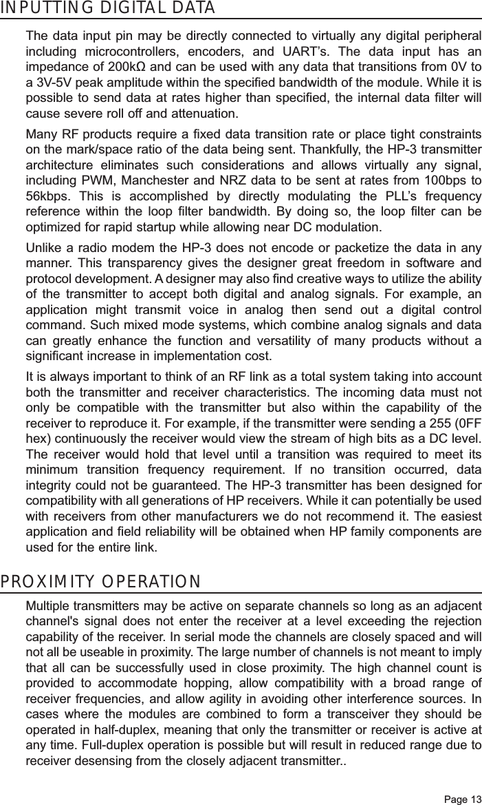 Page 13INPUTTING DIGITAL DATAThe data input pin may be directly connected to virtually any digital peripheralincluding microcontrollers, encoders, and UART’s. The data input has animpedance of 200kΩ and can be used with any data that transitions from 0V toa 3V-5V peak amplitude within the specified bandwidth of the module. While it ispossible to send data at rates higher than specified, the internal data filter willcause severe roll off and attenuation. Many RF products require a fixed data transition rate or place tight constraintson the mark/space ratio of the data being sent. Thankfully, the HP-3 transmitterarchitecture eliminates such considerations and allows virtually any signal,including PWM, Manchester and NRZ data to be sent at rates from 100bps to56kbps. This is accomplished by directly modulating the PLL’s frequencyreference within the loop filter bandwidth. By doing so, the loop filter can beoptimized for rapid startup while allowing near DC modulation.Unlike a radio modem the HP-3 does not encode or packetize the data in anymanner. This transparency gives the designer great freedom in software andprotocol development. A designer may also find creative ways to utilize the abilityof the transmitter to accept both digital and analog signals. For example, anapplication might transmit voice in analog then send out a digital controlcommand. Such mixed mode systems, which combine analog signals and datacan greatly enhance the function and versatility of many products without asignificant increase in implementation cost. It is always important to think of an RF link as a total system taking into accountboth the transmitter and receiver characteristics. The incoming data must notonly be compatible with the transmitter but also within the capability of thereceiver to reproduce it. For example, if the transmitter were sending a 255 (0FFhex) continuously the receiver would view the stream of high bits as a DC level.The receiver would hold that level until a transition was required to meet itsminimum transition frequency requirement. If no transition occurred, dataintegrity could not be guaranteed. The HP-3 transmitter has been designed forcompatibility with all generations of HP receivers. While it can potentially be usedwith receivers from other manufacturers we do not recommend it. The easiestapplication and field reliability will be obtained when HP family components areused for the entire link. PROXIMITY OPERATIONMultiple transmitters may be active on separate channels so long as an adjacentchannel&apos;s signal does not enter the receiver at a level exceeding the rejectioncapability of the receiver. In serial mode the channels are closely spaced and willnot all be useable in proximity. The large number of channels is not meant to implythat all can be successfully used in close proximity. The high channel count isprovided to accommodate hopping, allow compatibility with a broad range ofreceiver frequencies, and allow agility in avoiding other interference sources. Incases where the modules are combined to form a transceiver they should beoperated in half-duplex, meaning that only the transmitter or receiver is active atany time. Full-duplex operation is possible but will result in reduced range due toreceiver desensing from the closely adjacent transmitter..