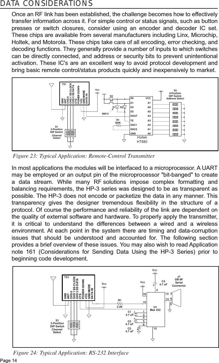 Page 14DATA CONSIDERATIONSOnce an RF link has been established, the challenge becomes how to effectivelytransfer information across it. For simple control or status signals, such as buttonpresses or switch closures, consider using an encoder and decoder IC set.These chips are available from several manufacturers including Linx, Microchip,Holtek, and Motorola. These chips take care of all encoding, error checking, anddecoding functions. They generally provide a number of inputs to which switchescan be directly connected, and address or security bits to prevent unintentionalactivation. These IC&apos;s are an excellent way to avoid protocol development andbring basic remote control/status products quickly and inexpensively to market. In most applications the modules will be interfaced to a microprocessor. A UARTmay be employed or an output pin of the microprocessor &quot;bit-banged&quot; to createa data stream. While many RF solutions impose complex formatting andbalancing requirements, the HP-3 series was designed to be as transparent aspossible. The HP-3 does not encode or packetize the data in any manner. Thistransparency gives the designer tremendous flexibility in the structure of aprotocol. Of course the performance and reliability of the link are dependent onthe quality of external software and hardware. To properly apply the transmitter,it is critical to understand the differences between a wired and a wirelessenvironment. At each point in the system there are timing and data-corruptionissues that should be understood and accounted for. The following sectionprovides a brief overview of these issues. You may also wish to read Applicationnote 161 (Considerations for Sending Data Using the HP-3 Series) prior tobeginning code development. GNDANTCHS 0CHS 1 SS CLOCKCHS 2 SS DATACTSPOWER DOWNVCCGND/MODEDATA INVCC VCCVCCChannelSelectTX1S13-PositionDIP SwitchR12.2K316++++C14.7 uFC24.7 uFC34.7 uF1213456158J1DB-9FSerialConnector5C44.7 uFU1Max 23221314Figure 24: Typical Application: RS-232 InterfaceGNDANTCHS 0CHS 1 SS CLOCKCHS 2 SS DATACTSPOWER DOWNVCCGND/MODEDATA IND0D1D2D3DOUTTEOSC1OSC2GNDVCCA7A6A5A4A3A2A1A0VCCChannelSelectTX1S13-PositionDIP SwitchR1390KS3S4D1IN914D2S28-PositionDIP SwitchAddress SelectHoltekHT680Figure 23: Typical Application: Remote-Control Transmitter