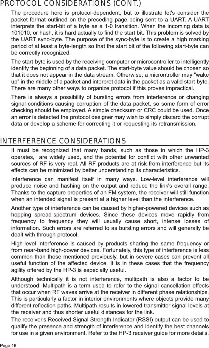 Page 16PROTOCOL CONSIDERATIONS (CONT.)The procedure here is protocol-dependent, but to illustrate let&apos;s consider thepacket format outlined on the preceding page being sent to a UART. A UARTinterprets the start-bit of a byte as a 1-0 transition. When the incoming data is101010, or hash, it is hard actually to find the start bit. This problem is solved bythe UART sync-byte. The purpose of the sync-byte is to create a high markingperiod of at least a byte-length so that the start bit of the following start-byte canbe correctly recognized. The start-byte is used by the receiving computer or microcontroller to intelligentlyidentify the beginning of a data packet. The start-byte value should be chosen sothat it does not appear in the data stream. Otherwise, a microntroller may &quot;wakeup&quot; in the middle of a packet and interpret data in the packet as a valid start-byte.There are many other ways to organize protocol if this proves impractical.There is always a possibility of bursting errors from interference or changingsignal conditions causing corruption of the data packet, so some form of errorchecking should be employed. A simple checksum or CRC could be used. Oncean error is detected the protocol designer may wish to simply discard the corruptdata or develop a scheme for correcting it or requesting its retransmission.INTERFERENCE CONSIDERATIONSIt must be recognized that many bands, such as those in which the HP-3operates,  are widely used, and the potential for conflict with other unwantedsources of RF is very real. All RF products are at risk from interference but itseffects can be minimized by better understanding its characteristics.Interference can manifest itself in many ways. Low-level interference willproduce noise and hashing on the output and reduce the link&apos;s overall range.Thanks to the capture properties of an FM system, the receiver will still functionwhen an intended signal is present at a higher level than the interference.Another type of interference can be caused by higher-powered devices such ashopping spread-spectrum devices. Since these devices move rapidly fromfrequency to frequency they will usually cause short, intense losses ofinformation. Such errors are referred to as bursting errors and will generally bedealt with through protocol.High-level interference is caused by products sharing the same frequency orfrom near-band high-power devices. Fortunately, this type of interference is lesscommon than those mentioned previously, but in severe cases can prevent alluseful function of the affected device. It is in these cases that the frequencyagility offered by the HP-3 is especially useful. Although technically it is not interference, multipath is also a factor to beunderstood. Multipath is a term used to refer to the signal cancellation effectsthat occur when RF waves arrive at the receiver in different phase relationships.This is particularly a factor in interior environments where objects provide manydifferent reflection paths. Multipath results in lowered transmitter signal levels atthe receiver and thus shorter useful distances for the link.The receiver&apos;s Received Signal Strength Indicator (RSSI) output can be used toqualify the presence and strength of interference and identify the best channelsfor use in a given environment. Refer to the HP-3 receiver guide for more details.