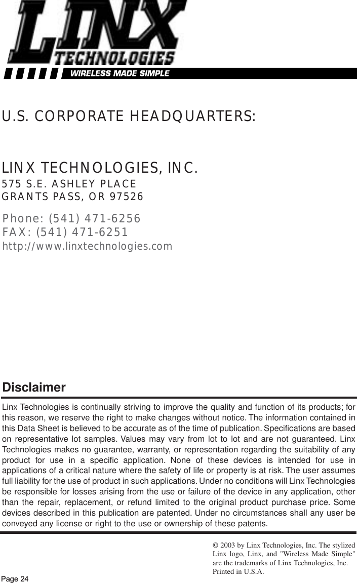 Page 24LINX TECHNOLOGIES, INC.575 S.E. ASHLEY PLACEGRANTS PASS, OR 97526Phone: (541) 471-6256FAX: (541) 471-6251http://www.linxtechnologies.comU.S. CORPORATE HEADQUARTERS:Linx Technologies is continually striving to improve the quality and function of its products; forthis reason, we reserve the right to make changes without notice. The information contained inthis Data Sheet is believed to be accurate as of the time of publication. Specifications are basedon representative lot samples. Values may vary from lot to lot and are not guaranteed. LinxTechnologies makes no guarantee, warranty, or representation regarding the suitability of anyproduct for use in a specific application. None of these devices is intended for use inapplications of a critical nature where the safety of life or property is at risk. The user assumesfull liability for the use of product in such applications. Under no conditions will Linx Technologiesbe responsible for losses arising from the use or failure of the device in any application, otherthan the repair, replacement, or refund limited to the original product purchase price. Somedevices described in this publication are patented. Under no circumstances shall any user beconveyed any license or right to the use or ownership of these patents.Disclaimer©2003 by Linx Technologies, Inc. The stylizedLinx logo, Linx, and &quot;Wireless Made Simple&quot;are the trademarks of Linx Technologies, Inc. Printed in U.S.A.