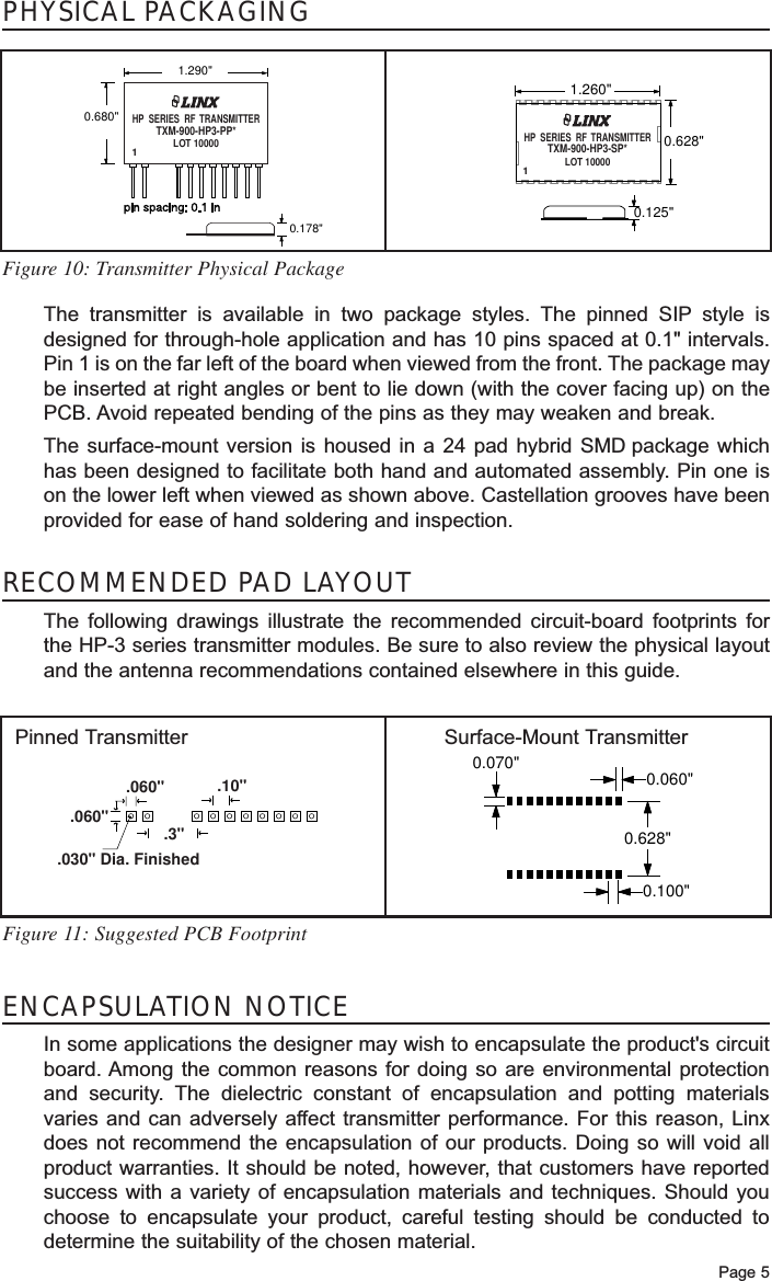 Page 5The transmitter is available in two package styles. The pinned SIP style isdesigned for through-hole application and has 10 pins spaced at 0.1&quot; intervals.Pin 1 is on the far left of the board when viewed from the front. The package maybe inserted at right angles or bent to lie down (with the cover facing up) on thePCB. Avoid repeated bending of the pins as they may weaken and break. The surface-mount version is housed in a 24 pad hybrid SMD package whichhas been designed to facilitate both hand and automated assembly. Pin one ison the lower left when viewed as shown above. Castellation grooves have beenprovided for ease of hand soldering and inspection. PHYSICAL PACKAGINGRECOMMENDED PAD LAYOUTThe following drawings illustrate the recommended circuit-board footprints forthe HP-3 series transmitter modules. Be sure to also review the physical layoutand the antenna recommendations contained elsewhere in this guide.0.628&quot;0.070&quot;0.100&quot;0.060&quot;.060&quot;.3&quot;.10&quot;.060&quot;.030&quot; Dia. FinishedFigure 11: Suggested PCB FootprintSurface-Mount TransmitterPinned TransmitterFigure 10: Transmitter Physical PackageENCAPSULATION NOTICEIn some applications the designer may wish to encapsulate the product&apos;s circuitboard. Among the common reasons for doing so are environmental protectionand security. The dielectric constant of encapsulation and potting materialsvaries and can adversely affect transmitter performance. For this reason, Linxdoes not recommend the encapsulation of our products. Doing so will void allproduct warranties. It should be noted, however, that customers have reportedsuccess with a variety of encapsulation materials and techniques. Should youchoose to encapsulate your product, careful testing should be conducted todetermine the suitability of the chosen material.0.178&quot;1.290&quot;0.680&quot;LOT 100001HP  SERIES  RF  TRANSMITTERTXM-900-HP3-PP*0.125&quot;0.628&quot;1.260&quot;LOT 100001HP  SERIES  RF  TRANSMITTERTXM-900-HP3-SP*