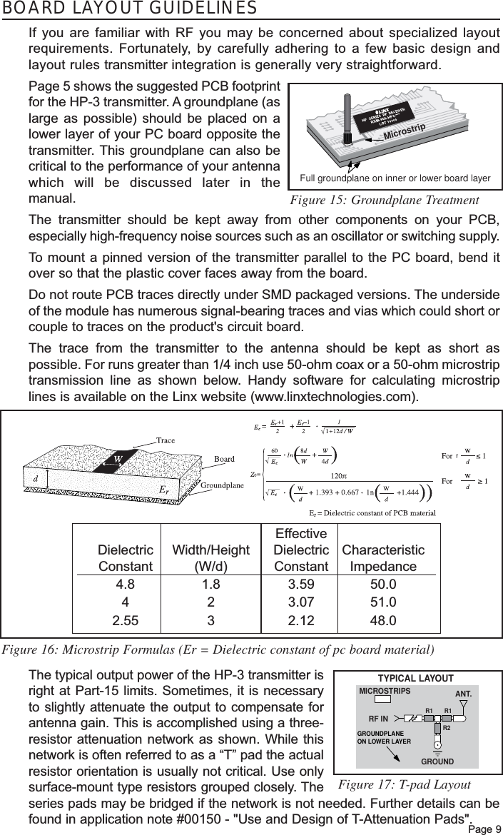 BOARD LAYOUT GUIDELINESIf you are familiar with RF you may be concerned about specialized layoutrequirements. Fortunately, by carefully adhering to a few basic design andlayout rules transmitter integration is generally very straightforward. Page 5 shows the suggested PCB footprintfor the HP-3 transmitter. A groundplane (aslarge as possible) should be placed on alower layer of your PC board opposite thetransmitter. This groundplane can also becritical to the performance of your antennawhich will be discussed later in themanual. The transmitter should be kept away from other components on your PCB,especially high-frequency noise sources such as an oscillator or switching supply.To  mount a pinned version of the transmitter parallel to the PC board, bend itover so that the plastic cover faces away from the board. Do not route PCB traces directly under SMD packaged versions. The undersideof the module has numerous signal-bearing traces and vias which could short orcouple to traces on the product&apos;s circuit board.The trace from the transmitter to the antenna should be kept as short aspossible. For runs greater than 1/4 inch use 50-ohm coax or a 50-ohm microstriptransmission line as shown below. Handy software for calculating microstriplines is available on the Linx website (www.linxtechnologies.com).The typical output power of the HP-3 transmitter isright at Part-15 limits. Sometimes, it is necessaryto slightly attenuate the output to compensate forantenna gain. This is accomplished using a three-resistor attenuation network as shown. While thisnetwork is often referred to as a “T” pad the actualresistor orientation is usually not critical. Use onlysurface-mount type resistors grouped closely. Theseries pads may be bridged if the network is not needed. Further details can befound in application note #00150 - &quot;Use and Design of T-Attenuation Pads&quot;.Page 9Full groundplane on inner or lower board layerMicrostripFigure 15: Groundplane TreatmentFigure 16: Microstrip Formulas (Er = Dielectric constant of pc board material)TYPICAL LAYOUTMICROSTRIPSGROUNDRF INANT.R1R1R2GROUNDPLANEON LOWER LAYERFigure 17: T-pad LayoutEffectiveDielectric Width/Height Dielectric CharacteristicConstant (W/d) Constant Impedance4.8 1.8 3.59 50.0423.07 51.02.55 3 2.12 48.0