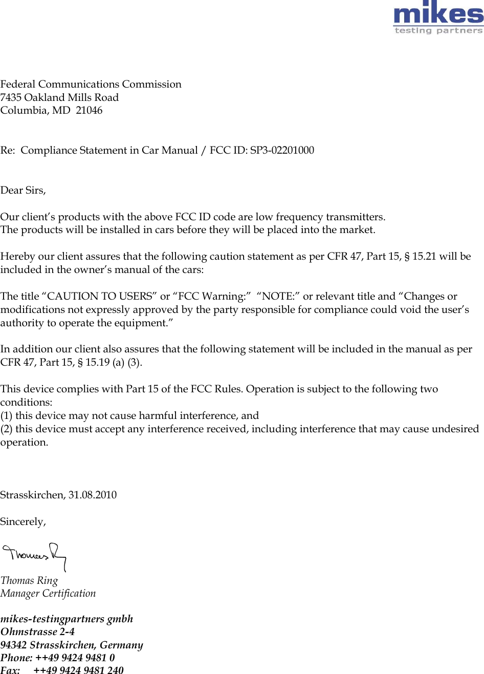       Federal Communications Commission 7435 Oakland Mills Road Columbia, MD  21046   Re:  Compliance Statement in Car Manual / FCC ID: SP3-02201000   Dear Sirs,   Our client’s products with the above FCC ID code are low frequency transmitters.  The products will be installed in cars before they will be placed into the market.   Hereby our client assures that the following caution statement as per CFR 47, Part 15, § 15.21 will be included in the owner’s manual of the cars:   The title “CAUTION TO USERS” or “FCC Warning:”  “NOTE:” or relevant title and “Changes or modifications not expressly approved by the party responsible for compliance could void the user’s authority to operate the equipment.”   In addition our client also assures that the following statement will be included in the manual as per CFR 47, Part 15, § 15.19 (a) (3).   This device complies with Part 15 of the FCC Rules. Operation is subject to the following two conditions: (1) this device may not cause harmful interference, and (2) this device must accept any interference received, including interference that may cause undesired operation.    Strasskirchen, 31.08.2010   Sincerely,   Thomas Ring  Manager Certification   mikes-testingpartners gmbh Ohmstrasse 2-4  94342 Strasskirchen, Germany  Phone: ++49 9424 9481 0  Fax:     ++49 9424 9481 240     