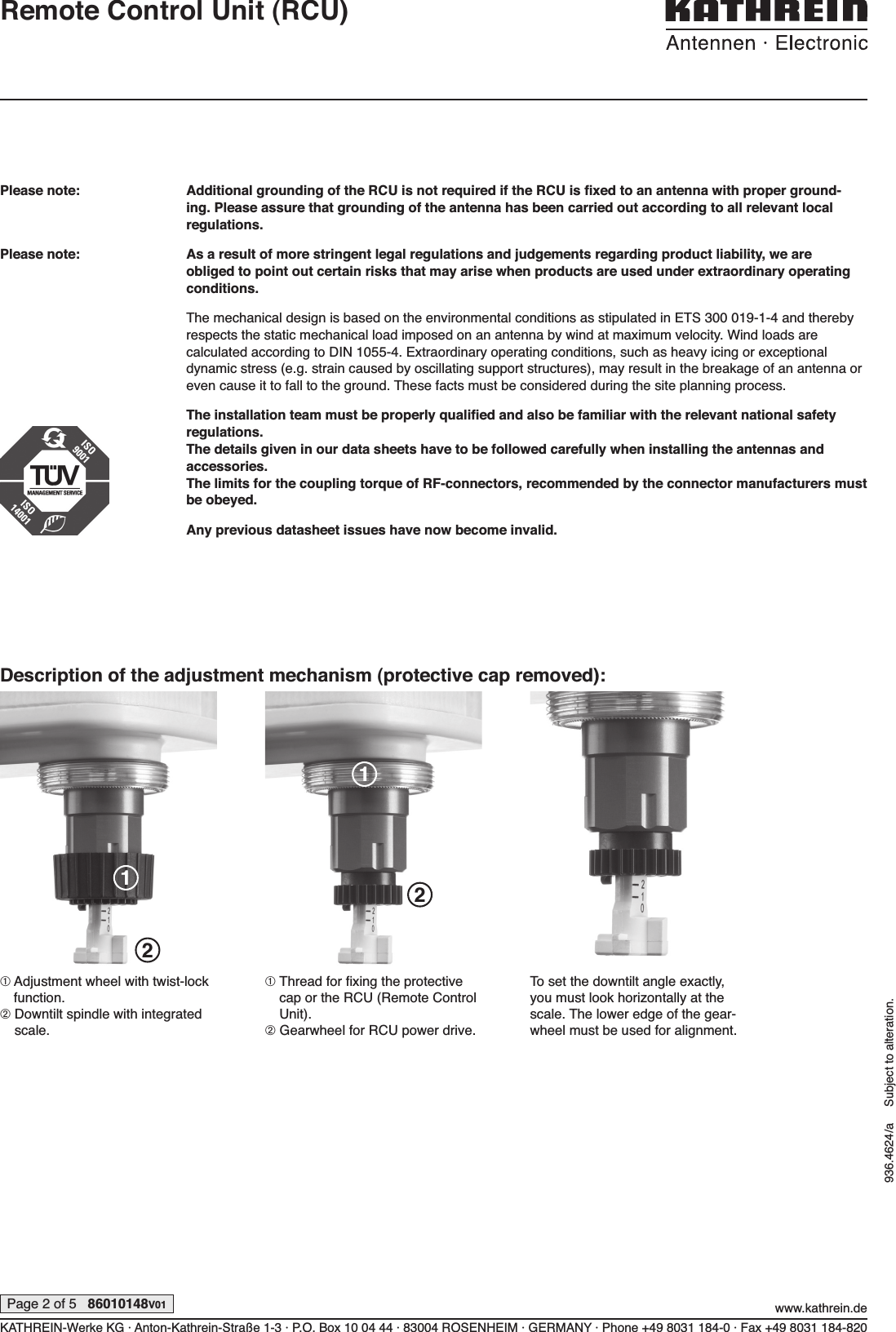 Please note:  Additional grounding of the RCU is not required if the RCU is ﬁ xed to an antenna with proper ground-ing. Please assure that grounding of the antenna has been carried out according to all relevant local  regulations.Please note: As a result of more stringent legal regulations and judgements regarding product liability, we are  obliged to point out certain risks that may arise when products are used under extraordinary  operating conditions.The mechanical design is based on the environmental conditions as  stipulated in ETS 300 019-1-4 and thereby respects the static mechanical load imposed on an  antenna by wind at maximum velocity. Wind loads are  calculated according to DIN 1055-4. Extraordinary operating conditions, such as heavy icing or exceptional  dynamic stress (e.g. strain caused by oscillating support structures), may result in the  breakage of an  antenna or even cause it to fall to the ground. These facts must be considered during the site planning process.The installation team must be properly qualiﬁ ed and also be familiar with the relevant national safety regulations.The details given in our data sheets have to be  followed carefully when installing the antennas and  accessories.The limits for the coupling torque of RF-connectors, recommended by the connector manufacturers must be obeyed.Any previous datasheet issues have now become  invalid.KATHREIN-Werke KG · Anton-Kathrein-Straße 1-3 · P.O. Box 10 04 44 · 83004 ROSENHEIM · GERMANY · Phone +49 8031 184-0 · Fax +49 8031 184-820www.kathrein.dePage 2 of 5   86010148V01936.4624/a     Subject to alteration.Remote Control Unit (RCU)Description of the adjustment mechanism (protective cap removed):➀  Adjustment wheel with twist-lock function.➁  Downtilt spindle with integrated scale.➀  Thread for ﬁ xing the pro tective cap or the RCU (Remote Control Unit).➁  Gearwheel for RCU power drive.To set the downtilt angle exactly, you must look horizontally at the scale. The lower edge of the gear-wheel must be used for alignment.1221