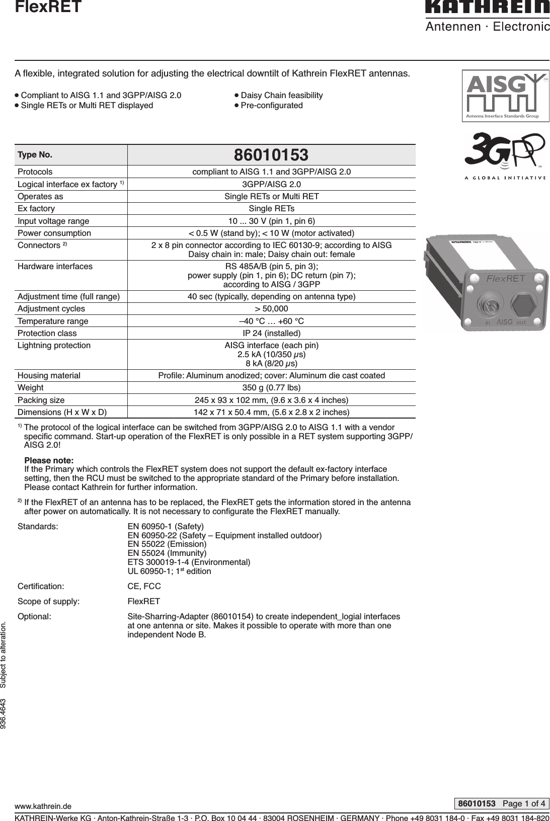 Type No. 86010153Protocols compliant to AISG 1.1 and 3GPP/AISG 2.0Logical interface ex factory 1) 3GPP/AISG 2.0Operates as Single RETs or Multi RETEx factory Single RETsInput voltage range 10 ... 30 V (pin 1, pin 6)Power consumption &lt; 0.5 W (stand by); &lt; 10 W (motor activated)Connectors 2) 2 x 8 pin connector according to IEC 60130-9; according to AISG Daisy chain in: male; Daisy chain out: femaleHardware interfaces RS 485A/B (pin 5, pin 3);power supply (pin 1, pin 6); DC return (pin 7);according to AISG / 3GPPAdjustment time (full range) 40 sec (typically, depending on antenna type)Adjustment cycles &gt; 50,000Temperature range –40 °C … +60 °CProtection class IP 24 (installed)Lightning protection AISG interface (each pin)2.5 kA (10/350 µs)8 kA (8/20 µs)Housing material Proﬁ le: Aluminum anodized; cover: Aluminum die cast coatedWeight 350 g (0.77 lbs)Packing size 245 x 93 x 102 mm, (9.6 x 3.6 x 4 inches)Dimensions (H x W x D) 142 x 71 x 50.4 mm, (5.6 x 2.8 x 2 inches)1)  The protocol of the logical interface can be switched from 3GPP/AISG 2.0 to AISG 1.1 with a vendor speciﬁ c command. Start-up operation of the FlexRET is only possible in a RET  system supporting 3GPP/AISG 2.0!1)  Please note:If the Primary which controls the FlexRET system does not support the default ex-factory interface setting, then the RCU must be switched to the appropriate standard of the Primary before installation. Please contact Kathrein for further information.2)  If the FlexRET of an antenna has to be replaced, the FlexRET gets the information stored in the antenna after power on automatically. It is not necessary to conﬁ gurate the FlexRET manually.Standards: EN 60950-1 (Safety)EN 60950-22 (Safety – Equipment installed outdoor)EN 55022 (Emission)EN 55024 (Immunity)ETS 300019-1-4 (Environmental)UL 60950-1; 1st editionCertiﬁ cation: CE, FCCScope of supply: FlexRETOptional: Site-Sharring-Adapter (86010154) to create independent_logial interfaces at one  antenna or site. Makes it possible to operate with more than one  independent Node B.KATHREIN-Werke KG · Anton-Kathrein-Straße 1-3 · P.O. Box 10 04 44 · 83004 ROSENHEIM · GERMANY · Phone +49 8031 184-0 · Fax +49 8031 184-820www.kathrein.de 86010153   Page 1 of 4936.4643     Subject to alteration.FlexRETA ﬂ exible, integrated solution for adjusting the electrical downtilt of Kathrein FlexRET antennas.● Compliant to AISG 1.1 and 3GPP/AISG 2.0  ● Daisy Chain feasibility● Single RETs or Multi RET displayed  ● Pre-conﬁ gurated