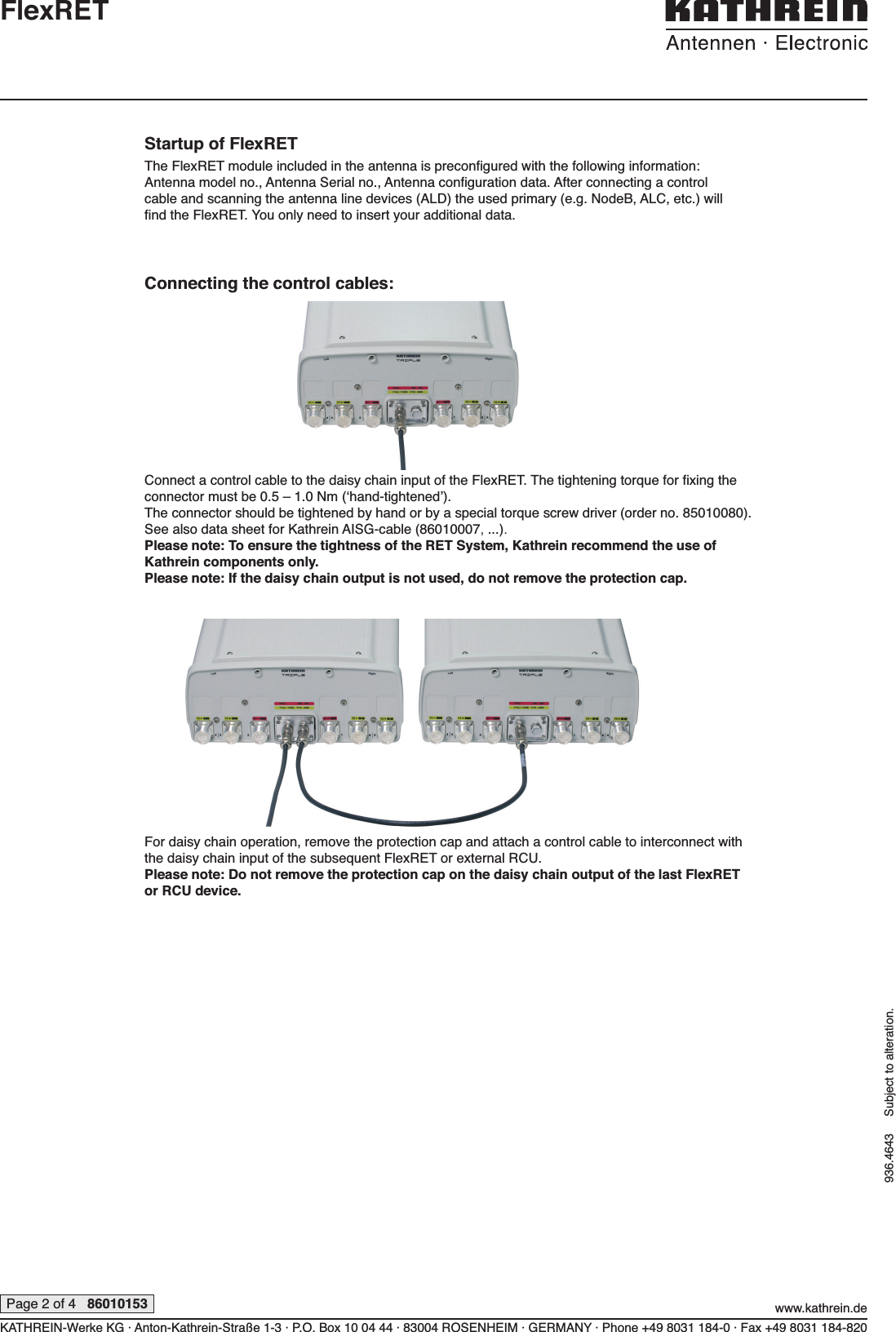 KATHREIN-Werke KG · Anton-Kathrein-Straße 1-3 · P.O. Box 10 04 44 · 83004 ROSENHEIM · GERMANY · Phone +49 8031 184-0 · Fax +49 8031 184-820www.kathrein.dePage 2 of 4   86010153936.4643     Subject to alteration.FlexRETStartup of FlexRETThe FlexRET module included in the antenna is preconﬁ gured with the following information: Antenna model no., Antenna Serial no., Antenna conﬁ guration data. After connecting a control cable and scanning the antenna line devices (ALD) the used primary (e.g. NodeB, ALC, etc.) will ﬁ nd the FlexRET. You only need to insert your additional data.Connecting the control cables:Connect a control cable to the daisy chain input of the FlexRET. The tightening torque for ﬁ xing the connector must be 0.5 – 1.0 Nm (‘hand-tightened’).The connector should be tightened by hand or by a special torque screw driver (order no. 85010080).See also data sheet for Kathrein AISG-cable (86010007, ...). Please note: To ensure the tightness of the RET System, Kathrein recommend the use of Kathrein components only.Please note: If the daisy chain output is not used, do not remove the protection cap.For daisy chain operation, remove the protection cap and attach a control cable to interconnect with the daisy chain input of the subsequent FlexRET or external RCU.Please note: Do not remove the protection cap on the daisy chain output of the last  FlexRET or RCU device.