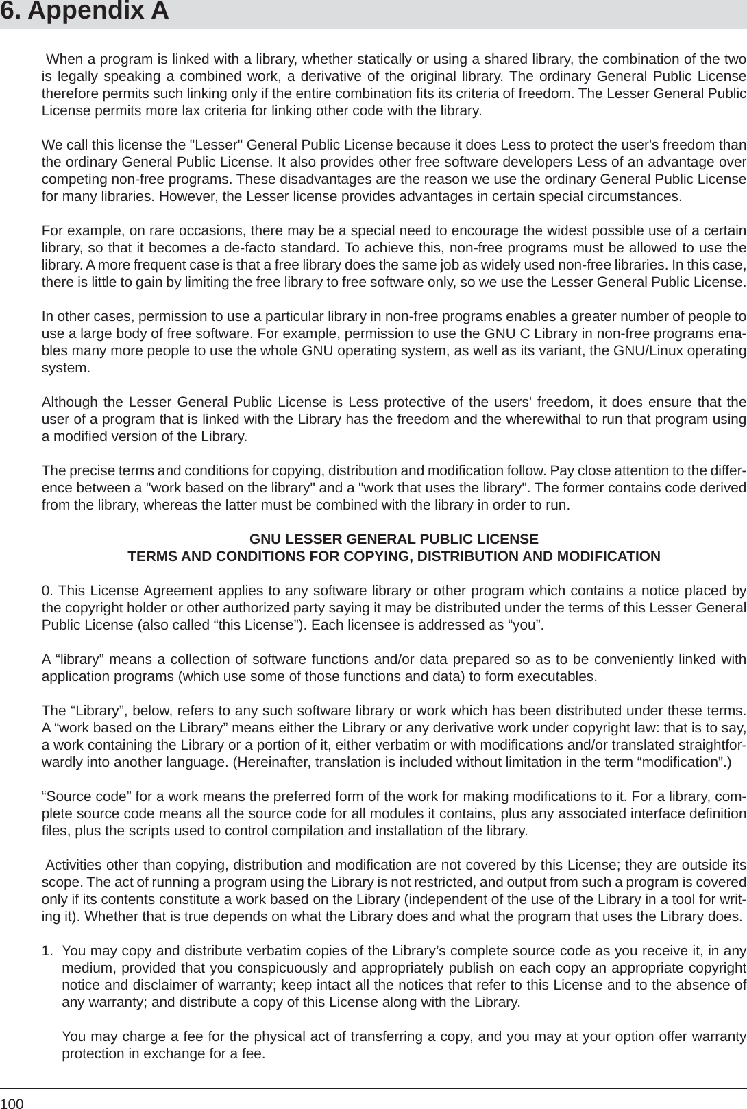 1006. Appendix A When a program is linked with a library, whether statically or using a shared library, the combination of the two is legally speaking a combined work, a derivative of the original library. The ordinary General Public License therefore permits such linking only if the entire combination ﬁ ts its criteria of freedom. The Lesser General Public License permits more lax criteria for linking other code with the library.We call this license the &quot;Lesser&quot; General Public License because it does Less to protect the user&apos;s freedom than the ordinary General Public License. It also provides other free software developers Less of an advantage over competing non-free programs. These disadvantages are the reason we use the ordinary General Public License for many libraries. However, the Lesser license provides advantages in certain special circumstances.For example, on rare occasions, there may be a special need to encourage the widest possible use of a certain library, so that it becomes a de-facto standard. To achieve this, non-free programs must be allowed to use the library. A more frequent case is that a free library does the same job as widely used non-free libraries. In this case, there is little to gain by limiting the free library to free software only, so we use the Lesser General Public License.In other cases, permission to use a particular library in non-free programs enables a greater number of people to use a large body of free software. For example, permission to use the GNU C Library in non-free programs ena-bles many more people to use the whole GNU operating system, as well as its variant, the GNU/Linux operating system.Although the Lesser General Public License is Less protective of the users&apos; freedom, it does ensure that the user of a program that is linked with the Library has the freedom and the wherewithal to run that program using a modiﬁ ed version of the Library.The precise terms and conditions for copying, distribution and modiﬁ cation follow. Pay close attention to the differ-ence between a &quot;work based on the library&quot; and a &quot;work that uses the library&quot;. The former contains code derived from the library, whereas the latter must be combined with the library in order to run.GNU LESSER GENERAL PUBLIC LICENSETERMS AND CONDITIONS FOR COPYING, DISTRIBUTION AND MODIFICATION0. This License Agreement applies to any software library or other program which contains a notice placed by the copyright holder or other authorized party saying it may be distributed under the terms of this Lesser General Public License (also called “this License”). Each licensee is addressed as “you”.A “library” means a collection of software functions and/or data prepared so as to be conveniently linked withapplication programs (which use some of those functions and data) to form executables.The “Library”, below, refers to any such software library or work which has been distributed under these terms. A “work based on the Library” means either the Library or any derivative work under copyright law: that is to say, a work containing the Library or a portion of it, either verbatim or with modiﬁ cations and/or translated straightfor-wardly into another language. (Hereinafter, translation is included without limitation in the term “modiﬁ cation”.)“Source code” for a work means the preferred form of the work for making modiﬁ cations to it. For a library, com-plete source code means all the source code for all modules it contains, plus any associated interface deﬁ nition ﬁ les, plus the scripts used to control compilation and installation of the library. Activities other than copying, distribution and modiﬁ cation are not covered by this License; they are outside its scope. The act of running a program using the Library is not restricted, and output from such a program is covered only if its contents constitute a work based on the Library (independent of the use of the Library in a tool for writ-ing it). Whether that is true depends on what the Library does and what the program that uses the Library does.1.  You may copy and distribute verbatim copies of the Library’s complete source code as you receive it, in any medium, provided that you conspicuously and appropriately publish on each copy an appropriate copyright notice and disclaimer of warranty; keep intact all the notices that refer to this License and to the absence of any warranty; and distribute a copy of this License along with the Library.  You may charge a fee for the physical act of transferring a copy, and you may at your option offer warranty protection in exchange for a fee.