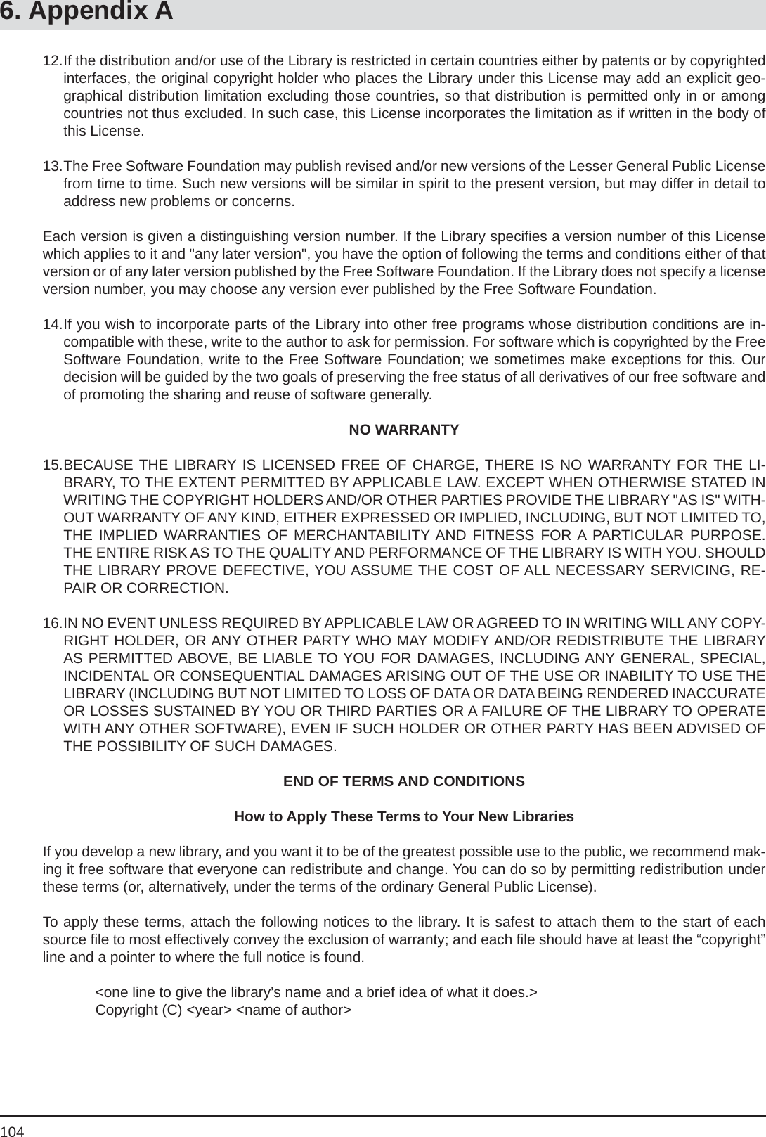 1046. Appendix A12. If the distribution and/or use of the Library is restricted in certain countries either by patents or by copyrighted interfaces, the original copyright holder who places the Library under this License may add an explicit geo-graphical distribution limitation excluding those countries, so that distribution is permitted only in or among countries not thus excluded. In such case, this License incorporates the limitation as if written in the body of this License.13. The Free Software Foundation may publish revised and/or new versions of the Lesser General Public License from time to time. Such new versions will be similar in spirit to the present version, but may differ in detail to address new problems or concerns.Each version is given a distinguishing version number. If the Library speciﬁ es a version number of this License which applies to it and &quot;any later version&quot;, you have the option of following the terms and conditions either of that version or of any later version published by the Free Software Foundation. If the Library does not specify a license version number, you may choose any version ever published by the Free Software Foundation.14. If you wish to incorporate parts of the Library into other free programs whose distribution conditions are in-compatible with these, write to the author to ask for permission. For software which is copyrighted by the Free Software Foundation, write to the Free Software Foundation; we sometimes make exceptions for this. Our decision will be guided by the two goals of preserving the free status of all derivatives of our free software and of promoting the sharing and reuse of software generally.NO WARRANTY15. BECAUSE THE LIBRARY IS LICENSED FREE OF CHARGE, THERE IS NO WARRANTY FOR THE LI-BRARY, TO THE EXTENT PERMITTED BY APPLICABLE LAW. EXCEPT WHEN OTHERWISE STATED IN WRITING THE COPYRIGHT HOLDERS AND/OR OTHER PARTIES PROVIDE THE LIBRARY &quot;AS IS&quot; WITH-OUT WARRANTY OF ANY KIND, EITHER EXPRESSED OR IMPLIED, INCLUDING, BUT NOT LIMITED TO, THE IMPLIED WARRANTIES OF MERCHANTABILITY AND FITNESS FOR A PARTICULAR PURPOSE. THE ENTIRE RISK AS TO THE QUALITY AND PERFORMANCE OF THE LIBRARY IS WITH YOU. SHOULD THE LIBRARY PROVE DEFECTIVE, YOU ASSUME THE COST OF ALL NECESSARY SERVICING, RE-PAIR OR CORRECTION.16. IN NO EVENT UNLESS REQUIRED BY APPLICABLE LAW OR AGREED TO IN WRITING WILL ANY COPY-RIGHT HOLDER, OR ANY OTHER PARTY WHO MAY MODIFY AND/OR REDISTRIBUTE THE LIBRARY AS PERMITTED ABOVE, BE LIABLE TO YOU FOR DAMAGES, INCLUDING ANY GENERAL, SPECIAL, INCIDENTAL OR CONSEQUENTIAL DAMAGES ARISING OUT OF THE USE OR INABILITY TO USE THE LIBRARY (INCLUDING BUT NOT LIMITED TO LOSS OF DATA OR DATA BEING RENDERED INACCURATE OR LOSSES SUSTAINED BY YOU OR THIRD PARTIES OR A FAILURE OF THE LIBRARY TO OPERATE WITH ANY OTHER SOFTWARE), EVEN IF SUCH HOLDER OR OTHER PARTY HAS BEEN ADVISED OF THE POSSIBILITY OF SUCH DAMAGES.END OF TERMS AND CONDITIONSHow to Apply These Terms to Your New LibrariesIf you develop a new library, and you want it to be of the greatest possible use to the public, we recommend mak-ing it free software that everyone can redistribute and change. You can do so by permitting redistribution under these terms (or, alternatively, under the terms of the ordinary General Public License).To apply these terms, attach the following notices to the library. It is safest to attach them to the start of each source ﬁ le to most effectively convey the exclusion of warranty; and each ﬁ le should have at least the “copyright” line and a pointer to where the full notice is found.  &lt;one line to give the library’s name and a brief idea of what it does.&gt;  Copyright (C) &lt;year&gt; &lt;name of author&gt;