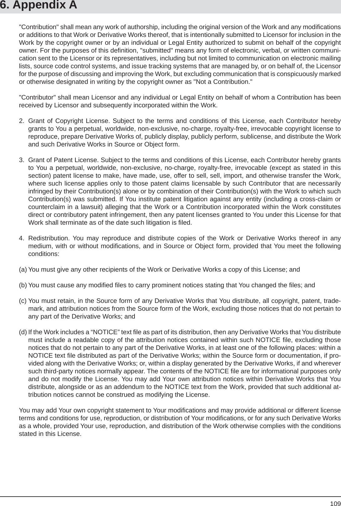 1096. Appendix A&quot;Contribution&quot; shall mean any work of authorship, including the original version of the Work and any modiﬁ cations or additions to that Work or Derivative Works thereof, that is intentionally submitted to Licensor for inclusion in the Work by the copyright owner or by an individual or Legal Entity authorized to submit on behalf of the copyright owner. For the purposes of this deﬁ nition, &quot;submitted&quot; means any form of electronic, verbal, or written communi-cation sent to the Licensor or its representatives, including but not limited to communication on electronic mailing lists, source code control systems, and issue tracking systems that are managed by, or on behalf of, the Licensor for the purpose of discussing and improving the Work, but excluding communication that is conspicuously marked or otherwise designated in writing by the copyright owner as &quot;Not a Contribution.&quot;&quot;Contributor&quot; shall mean Licensor and any individual or Legal Entity on behalf of whom a Contribution has been received by Licensor and subsequently incorporated within the Work.2.  Grant of Copyright License. Subject to the terms and conditions of this License, each Contributor hereby grants to You a perpetual, worldwide, non-exclusive, no-charge, royalty-free, irrevocable copyright license to reproduce, prepare Derivative Works of, publicly display, publicly perform, sublicense, and distribute the Work and such Derivative Works in Source or Object form.3.  Grant of Patent License. Subject to the terms and conditions of this License, each Contributor hereby grants to You a perpetual, worldwide, non-exclusive, no-charge, royalty-free, irrevocable (except as stated in this section) patent license to make, have made, use, offer to sell, sell, import, and otherwise transfer the Work, where such license applies only to those patent claims licensable by such Contributor that are necessarily infringed by their Contribution(s) alone or by combination of their Contribution(s) with the Work to which such Contribution(s) was submitted. If You institute patent litigation against any entity (including a cross-claim or counterclaim in a lawsuit) alleging that the Work or a Contribution incorporated within the Work constitutes direct or contributory patent infringement, then any patent licenses granted to You under this License for that Work shall terminate as of the date such litigation is ﬁ led.4. Redistribution. You may reproduce and distribute copies of the Work or Derivative Works thereof in anymedium, with or without modiﬁ cations, and in Source or Object form, provided that You meet the following conditions:(a) You must give any other recipients of the Work or Derivative Works a copy of this License; and(b) You must cause any modiﬁ ed ﬁ les to carry prominent notices stating that You changed the ﬁ les; and(c) You must retain, in the Source form of any Derivative Works that You distribute, all copyright, patent, trade-mark, and attribution notices from the Source form of the Work, excluding those notices that do not pertain to any part of the Derivative Works; and(d) If the Work includes a “NOTICE” text ﬁ le as part of its distribution, then any Derivative Works that You distribute must include a readable copy of the attribution notices contained within such NOTICE ﬁ le, excluding those notices that do not pertain to any part of the Derivative Works, in at least one of the following places: within a NOTICE text ﬁ le distributed as part of the Derivative Works; within the Source form or documentation, if pro-vided along with the Derivative Works; or, within a display generated by the Derivative Works, if and wherever such third-party notices normally appear. The contents of the NOTICE ﬁ le are for informational purposes only and do not modify the License. You may add Your own attribution notices within Derivative Works that You distribute, alongside or as an addendum to the NOTICE text from the Work, provided that such additional at-tribution notices cannot be construed as modifying the License.You may add Your own copyright statement to Your modiﬁ cations and may provide additional or different license terms and conditions for use, reproduction, or distribution of Your modiﬁ cations, or for any such Derivative Works as a whole, provided Your use, reproduction, and distribution of the Work otherwise complies with the conditions stated in this License.