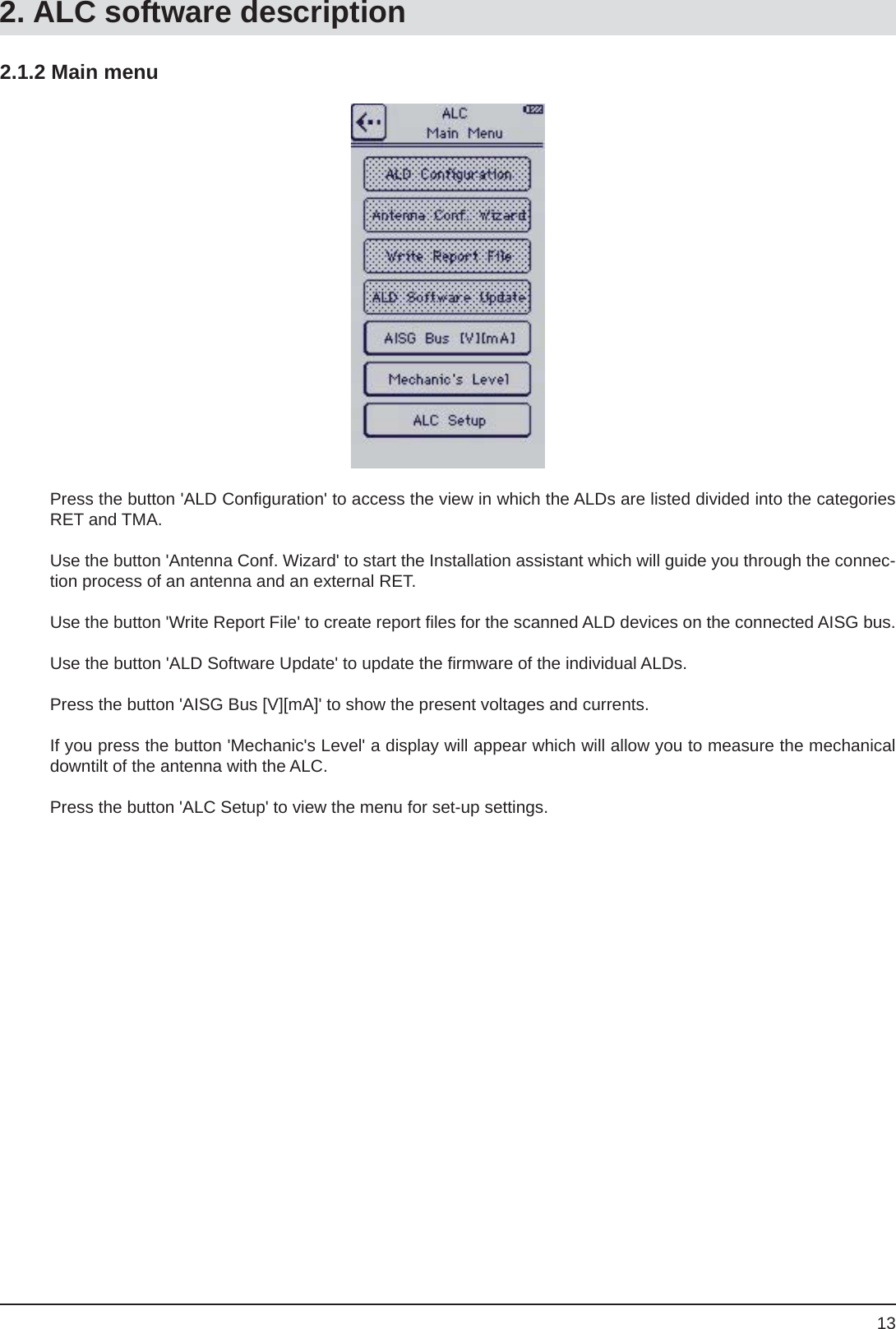 132.1.2 Main menuPress the button &apos;ALD Conﬁ guration&apos; to access the view in which the ALDs are listed divided into the categories RET and TMA.Use the button &apos;Antenna Conf. Wizard&apos; to start the Installation assistant which will guide you through the connec-tion process of an antenna and an external RET.Use the button &apos;Write Report File&apos; to create report ﬁ les for the scanned ALD devices on the connected AISG bus.Use the button &apos;ALD Software Update&apos; to update the ﬁ rmware of the individual ALDs.Press the button &apos;AISG Bus [V][mA]&apos; to show the present voltages and currents. If you press the button &apos;Mechanic&apos;s Level&apos; a display will appear which will allow you to measure the mechanical downtilt of the antenna with the ALC.Press the button &apos;ALC Setup&apos; to view the menu for set-up settings.2. ALC software description