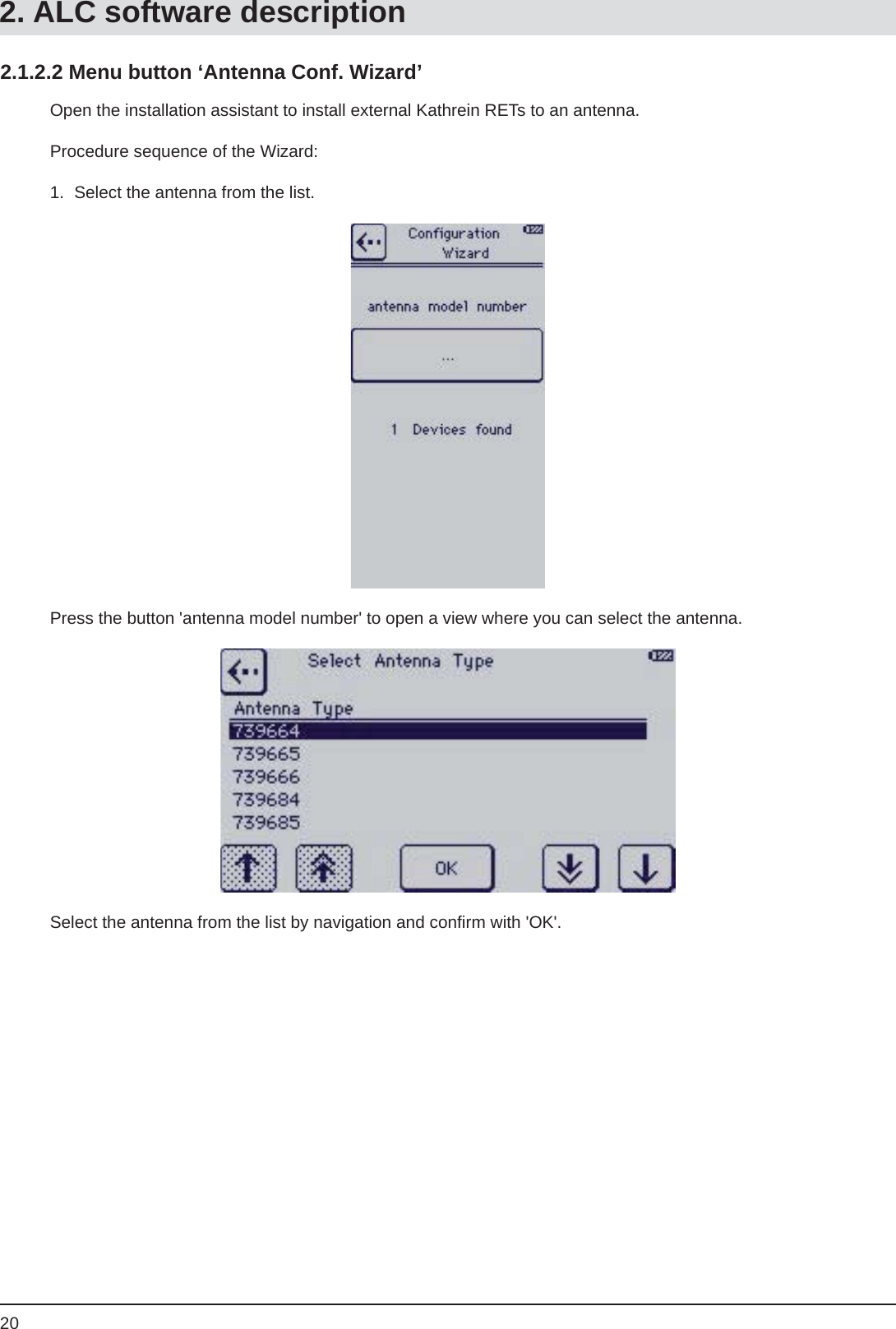 202.1.2.2 Menu button ‘Antenna Conf. Wizard’Open the installation assistant to install external Kathrein RETs to an antenna. Procedure sequence of the Wizard:1.  Select the antenna from the list.Press the button &apos;antenna model number&apos; to open a view where you can select the antenna.Select the antenna from the list by navigation and conﬁ rm with &apos;OK&apos;.2. ALC software description