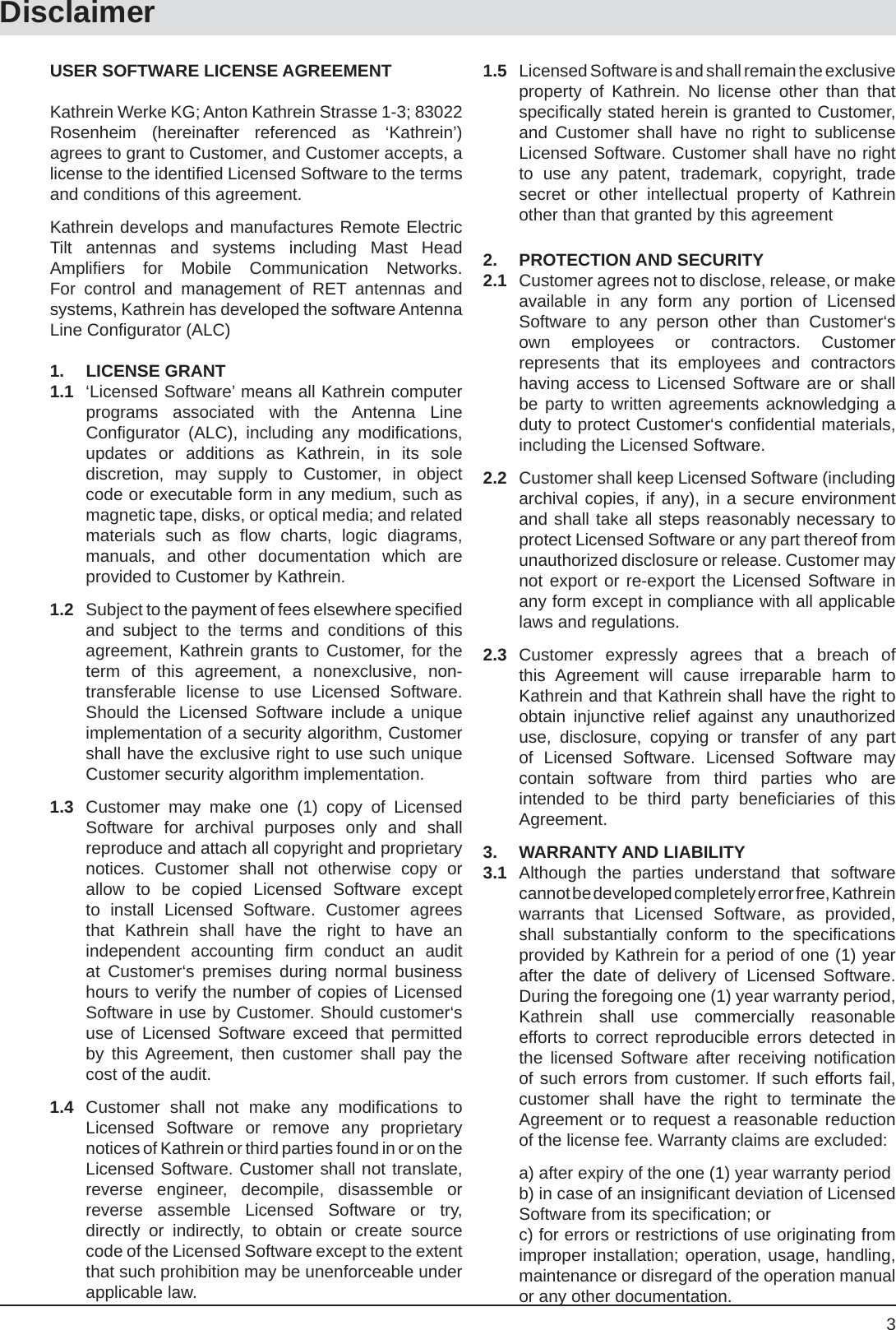 3DisclaimerUSER SOFTWARE LICENSE AGREEMENTKathrein Werke KG; Anton Kathrein Strasse 1-3; 83022 Rosenheim (hereinafter referenced as ‘Kathrein’) agrees to grant to Customer, and Customer accepts, a license to the identiﬁ ed Licensed Software to the terms and conditions of this agreement.Kathrein develops and manufactures Remote Electric Tilt antennas and systems including Mast Head Ampliﬁ ers for Mobile Communication Networks. For control and management of RET antennas and systems, Kathrein has developed the software Antenna Line Conﬁ gurator (ALC)1. LICENSE GRANT1.1  ‘Licensed Software’ means all Kathrein computer programs associated with the Antenna Line Conﬁ gurator (ALC), including any modiﬁ cations, updates or additions as Kathrein, in its sole discretion, may supply to Customer, in object code or executable form in any medium, such as magnetic tape, disks, or optical media; and related materials such as ﬂ ow charts, logic diagrams, manuals, and other documentation which are provided to Customer by Kathrein.1.2  Subject to the payment of fees elsewhere speciﬁ ed and subject to the terms and conditions of this agreement, Kathrein grants to Customer, for the term of this agreement, a nonexclusive, non-transferable license to use Licensed Software. Should the Licensed Software include a unique implementation of a security algorithm, Customer shall have the exclusive right to use such unique Customer security algorithm implementation.1.3  Customer may make one (1) copy of Licensed Software for archival purposes only and shall reproduce and attach all copyright and proprietary notices. Customer shall not otherwise copy or allow to be copied Licensed Software except to install Licensed Software. Customer agrees that Kathrein shall have the right to have an independent accounting ﬁ rm conduct an audit at Customer‘s premises during normal business hours to verify the number of copies of Licensed Software in use by Customer. Should customer‘s use of Licensed Software exceed that permitted by this Agreement, then customer shall pay the cost of the audit.1.4 Customer shall not make any modiﬁ cations  to Licensed Software or remove any proprietary notices of Kathrein or third parties found in or on the Licensed Software. Customer shall not translate, reverse engineer, decompile, disassemble or reverse assemble Licensed Software or try, directly or indirectly, to obtain or create source code of the Licensed Software except to the extent that such prohibition may be unenforceable under applicable law.1.5  Licensed Software is and shall remain the exclusive property of Kathrein. No license other than that speciﬁ cally stated herein is granted to Customer, and Customer shall have no right to sublicense Licensed Software. Customer shall have no right to use any patent, trademark, copyright, trade secret or other intellectual property of Kathrein other than that granted by this agreement2. PROTECTION AND SECURITY2.1  Customer agrees not to disclose, release, or make available in any form any portion of Licensed Software to any person other than Customer‘s own employees or contractors. Customer represents that its employees and contractors having access to Licensed Software are or shall be party to written agreements acknowledging a duty to protect Customer‘s conﬁ dential materials, including the Licensed Software.2.2  Customer shall keep Licensed Software (including archival copies, if any), in a secure environment and shall take all steps reasonably necessary to protect Licensed Software or any part thereof from unauthorized disclosure or release. Customer may not export or re-export the Licensed Software in any form except in compliance with all applicable laws and regulations.2.3 Customer expressly agrees that a breach of this Agreement will cause irreparable harm to Kathrein and that Kathrein shall have the right to obtain injunctive relief against any unauthorized use, disclosure, copying or transfer of any part of Licensed Software. Licensed Software may contain software from third parties who are intended to be third party beneﬁ ciaries of this Agreement.3. WARRANTY AND LIABILITY3.1 Although the parties understand that software cannot be developed completely error free, Kathrein warrants that Licensed Software, as provided, shall substantially conform to the speciﬁ cations provided by Kathrein for a period of one (1) year after the date of delivery of Licensed Software. During the foregoing one (1) year warranty period, Kathrein shall use commercially reasonable efforts to correct reproducible errors detected in the licensed Software after receiving notiﬁ cation of such errors from customer. If such efforts fail, customer shall have the right to terminate the Agreement or to request a reasonable reduction of the license fee. Warranty claims are excluded:  a) after expiry of the one (1) year warranty period  b) in case of an insigniﬁ cant deviation of Licensed Software from its speciﬁ cation; or  c) for errors or restrictions of use originating from improper installation; operation, usage, handling, maintenance or disregard of the operation manual or any other documentation.