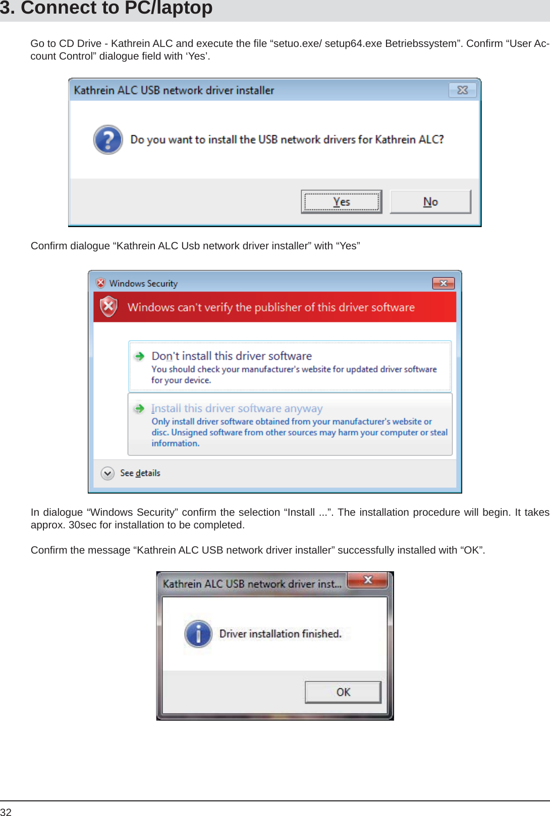 32Go to CD Drive - Kathrein ALC and execute the ﬁ le “setuo.exe/ setup64.exe Betriebssystem”. Conﬁ rm “User Ac-count Control” dialogue ﬁ eld with ‘Yes’.Conﬁ rm dialogue “Kathrein ALC Usb network driver installer” with “Yes”In dialogue “Windows Security” conﬁ rm the selection “Install ...”. The installation procedure will begin. It takes approx. 30sec for installation to be completed.Conﬁ rm the message “Kathrein ALC USB network driver installer” successfully installed with “OK”.3. Connect to PC/laptop