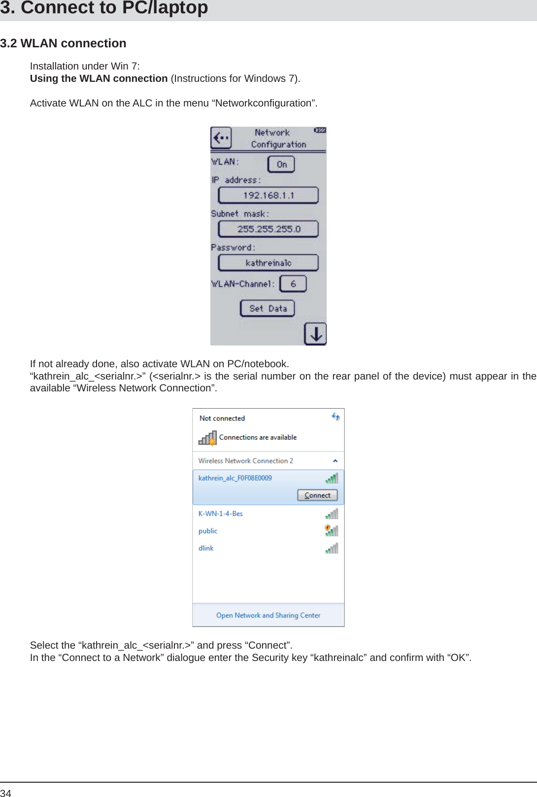 343.2 WLAN connectionInstallation under Win 7:Using the WLAN connection (Instructions for Windows 7).Activate WLAN on the ALC in the menu “Networkconﬁ guration”.If not already done, also activate WLAN on PC/notebook.“kathrein_alc_&lt;serialnr.&gt;” (&lt;serialnr.&gt; is the serial number on the rear panel of the device) must appear in the available “Wireless Network Connection”.Select the “kathrein_alc_&lt;serialnr.&gt;” and press “Connect”.In the “Connect to a Network” dialogue enter the Security key “kathreinalc” and conﬁ rm with “OK”.3. Connect to PC/laptop