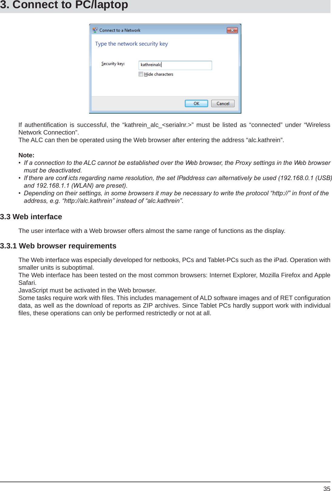 35If authentiﬁ cation is successful, the “kathrein_alc_&lt;serialnr.&gt;” must be listed as “connected” under “Wireless Network Connection”.The ALC can then be operated using the Web browser after entering the address “alc.kathrein”.Note: •  If a connection to the ALC cannot be established over the Web browser, the Proxy settings in the Web browser must be deactivated.•  If there are conf icts regarding name resolution, the set IP address can alternatively be used (192.168.0.1 (USB) and 192.168.1.1 (WLAN) are preset).•  Depending on their settings, in some browsers it may be necessary to write the protocol “http://” in front of the address, e.g. “http://alc.kathrein” instead of “alc.kathrein”.3.3 Web interfaceThe user interface with a Web browser offers almost the same range of functions as the display.3.3.1 Web browser requirementsThe Web interface was especially developed for netbooks, PCs and Tablet-PCs such as the iPad. Operation with smaller units is suboptimal.The Web interface has been tested on the most common browsers: Internet Explorer, Mozilla Firefox and Apple Safari.JavaScript must be activated in the Web browser.Some tasks require work with ﬁ les. This includes management of ALD software images and of RET conﬁ guration data, as well as the download of reports as ZIP archives. Since Tablet PCs hardly support work with individual ﬁ les, these operations can only be performed restrictedly or not at all.3. Connect to PC/laptop