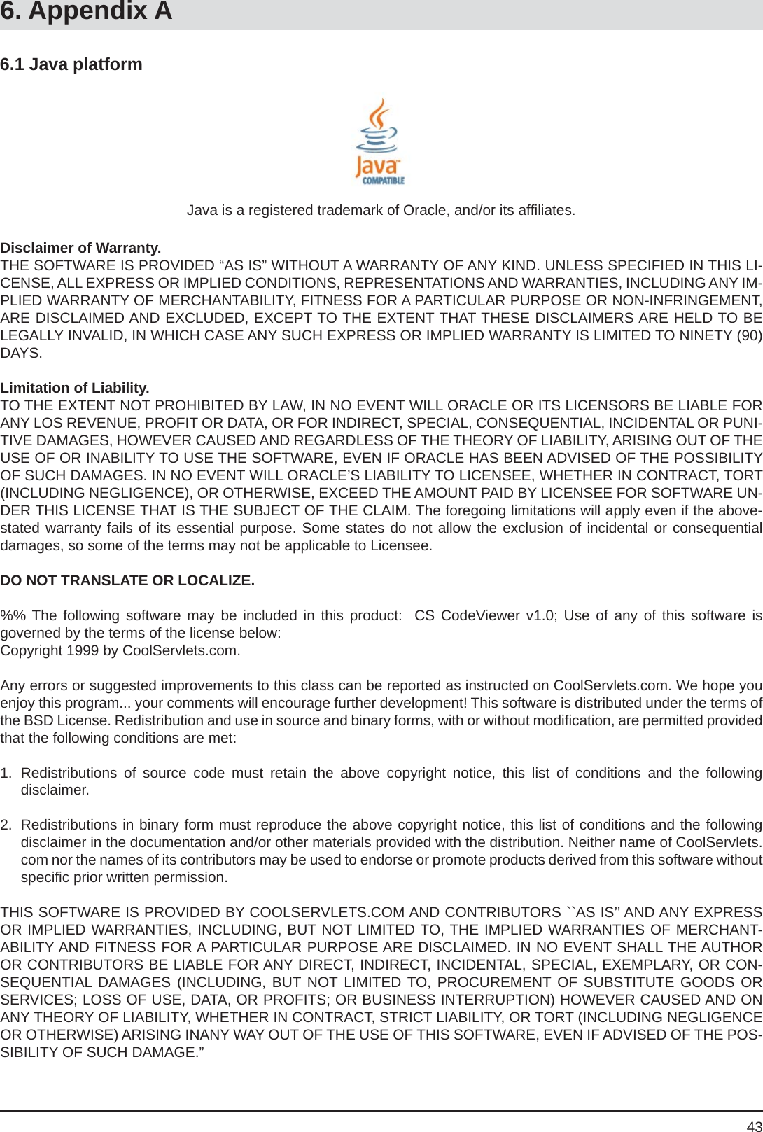 436.1 Java platform6. Appendix AJava is a registered trademark of Oracle, and/or its afﬁ liates.Disclaimer of Warranty.THE SOFTWARE IS PROVIDED “AS IS” WITHOUT A WARRANTY OF ANY KIND. UNLESS SPECIFIED IN THIS LI-CENSE, ALL EXPRESS OR IMPLIED CONDITIONS, REPRESENTATIONS AND WARRANTIES, INCLUDING ANY IM-PLIED WARRANTY OF MERCHANTABILITY, FITNESS FOR A PARTICULAR PURPOSE OR NON-INFRINGEMENT, ARE DISCLAIMED AND EXCLUDED, EXCEPT TO THE EXTENT THAT THESE DISCLAIMERS ARE HELD TO BE LEGALLY INVALID, IN WHICH CASE ANY SUCH EXPRESS OR IMPLIED WARRANTY IS LIMITED TO NINETY (90) DAYS.Limitation of Liability.TO THE EXTENT NOT PROHIBITED BY LAW, IN NO EVENT WILL ORACLE OR ITS LICENSORS BE LIABLE FOR ANY LOS REVENUE, PROFIT OR DATA, OR FOR INDIRECT, SPECIAL, CONSEQUENTIAL, INCIDENTAL OR PUNI-TIVE DAMAGES, HOWEVER CAUSED AND REGARDLESS OF THE THEORY OF LIABILITY, ARISING OUT OF THE USE OF OR INABILITY TO USE THE SOFTWARE, EVEN IF ORACLE HAS BEEN ADVISED OF THE POSSIBILITY OF SUCH DAMAGES. IN NO EVENT WILL ORACLE’S LIABILITY TO LICENSEE, WHETHER IN CONTRACT, TORT (INCLUDING NEGLIGENCE), OR OTHERWISE, EXCEED THE AMOUNT PAID BY LICENSEE FOR SOFTWARE UN-DER THIS LICENSE THAT IS THE SUBJECT OF THE CLAIM. The foregoing limitations will apply even if the above-stated warranty fails of its essential purpose. Some states do not allow the exclusion of incidental or consequential damages, so some of the terms may not be applicable to Licensee.DO NOT TRANSLATE OR LOCALIZE.%% The following software may be included in this product:  CS CodeViewer v1.0; Use of any of this software isgoverned by the terms of the license below:Copyright 1999 by CoolServlets.com.Any errors or suggested improvements to this class can be reported as instructed on CoolServlets.com. We hope you enjoy this program... your comments will encourage further development! This software is distributed under the terms of the BSD License. Redistribution and use in source and binary forms, with or without modiﬁ cation, are permitted provided that the following conditions are met:1. Redistributions of source code must retain the above copyright notice, this list of conditions and the followingdisclaimer.2.  Redistributions in binary form must reproduce the above copyright notice, this list of conditions and the following disclaimer in the documentation and/or other materials provided with the distribution. Neither name of CoolServlets.com nor the names of its contributors may be used to endorse or promote products derived from this software without speciﬁ c prior written permission.THIS SOFTWARE IS PROVIDED BY COOLSERVLETS.COM AND CONTRIBUTORS ``AS IS’’ AND ANY EXPRESS OR IMPLIED WARRANTIES, INCLUDING, BUT NOT LIMITED TO, THE IMPLIED WARRANTIES OF MERCHANT-ABILITY AND FITNESS FOR A PARTICULAR PURPOSE ARE DISCLAIMED. IN NO EVENT SHALL THE AUTHOR OR CONTRIBUTORS BE LIABLE FOR ANY DIRECT, INDIRECT, INCIDENTAL, SPECIAL, EXEMPLARY, OR CON-SEQUENTIAL DAMAGES (INCLUDING, BUT NOT LIMITED TO, PROCUREMENT OF SUBSTITUTE GOODS OR SERVICES; LOSS OF USE, DATA, OR PROFITS; OR BUSINESS INTERRUPTION) HOWEVER CAUSED AND ON ANY THEORY OF LIABILITY, WHETHER IN CONTRACT, STRICT LIABILITY, OR TORT (INCLUDING NEGLIGENCE OR OTHERWISE) ARISING INANY WAY OUT OF THE USE OF THIS SOFTWARE, EVEN IF ADVISED OF THE POS-SIBILITY OF SUCH DAMAGE.”