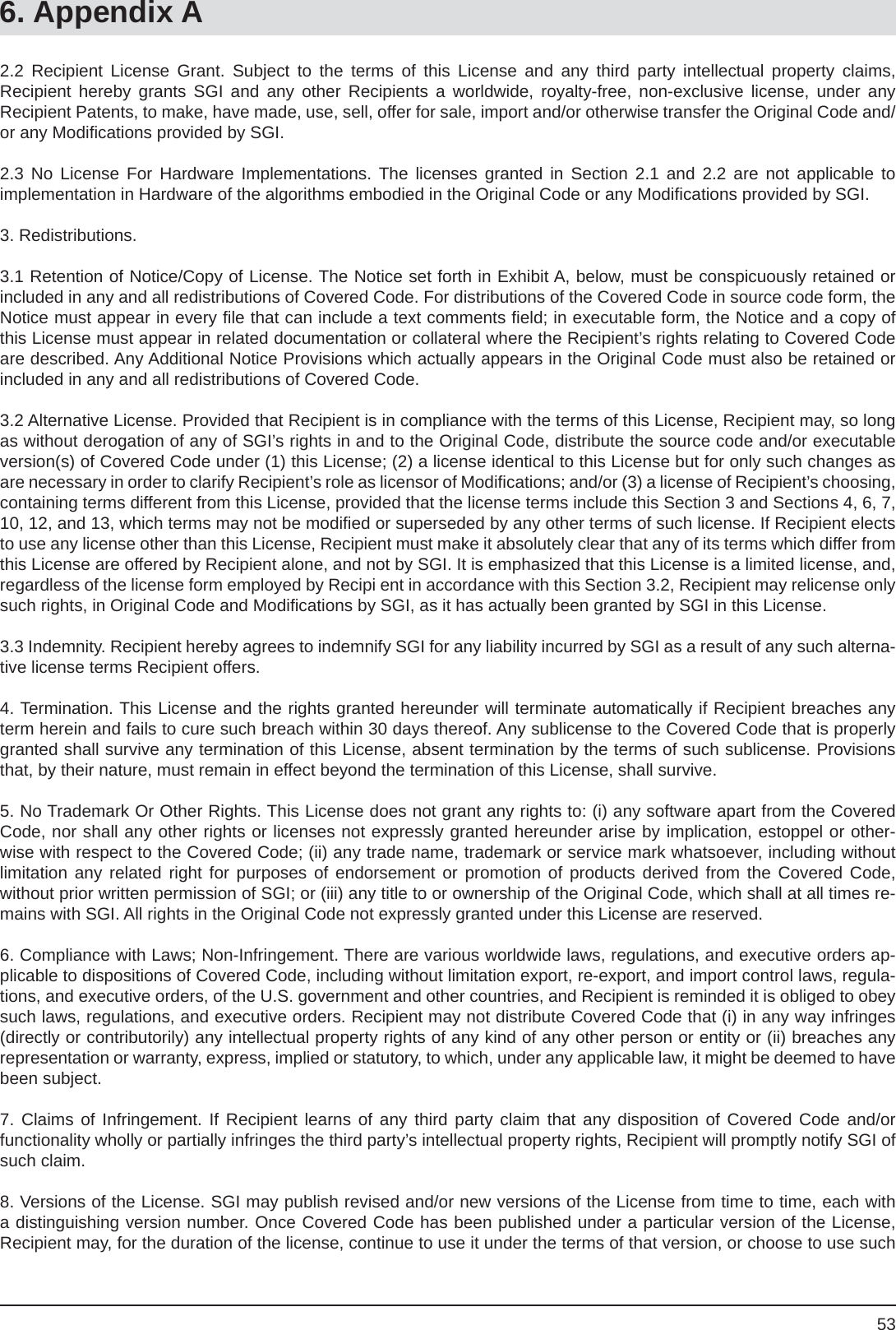 536. Appendix A2.2 Recipient License Grant. Subject to the terms of this License and any third party intellectual property claims,Recipient hereby grants SGI and any other Recipients a worldwide, royalty-free, non-exclusive license, under anyRecipient Patents, to make, have made, use, sell, offer for sale, import and/or otherwise transfer the Original Code and/or any Modiﬁ cations provided by SGI.2.3 No License For Hardware Implementations. The licenses granted in Section 2.1 and 2.2 are not applicable toimplementation in Hardware of the algorithms embodied in the Original Code or any Modiﬁ cations provided by SGI.3. Redistributions. 3.1 Retention of Notice/Copy of License. The Notice set forth in Exhibit A, below, must be conspicuously retained or included in any and all redistributions of Covered Code. For distributions of the Covered Code in source code form, the Notice must appear in every ﬁ le that can include a text comments ﬁ eld; in executable form, the Notice and a copy of this License must appear in related documentation or collateral where the Recipient’s rights relating to Covered Code are described. Any Additional Notice Provisions which actually appears in the Original Code must also be retained or included in any and all redistributions of Covered Code.3.2 Alternative License. Provided that Recipient is in compliance with the terms of this License, Recipient may, so long as without derogation of any of SGI’s rights in and to the Original Code, distribute the source code and/or executable version(s) of Covered Code under (1) this License; (2) a license identical to this License but for only such changes as are necessary in order to clarify Recipient’s role as licensor of Modiﬁ cations; and/or (3) a license of Recipient’s choosing, containing terms different from this License, provided that the license terms include this Section 3 and Sections 4, 6, 7, 10, 12, and 13, which terms may not be modiﬁ ed or superseded by any other terms of such license. If Recipient elects to use any license other than this License, Recipient must make it absolutely clear that any of its terms which differ from this License are offered by Recipient alone, and not by SGI. It is emphasized that this License is a limited license, and, regardless of the license form employed by Recipi ent in accordance with this Section 3.2, Recipient may relicense only such rights, in Original Code and Modiﬁ cations by SGI, as it has actually been granted by SGI in this License.3.3 Indemnity. Recipient hereby agrees to indemnify SGI for any liability incurred by SGI as a result of any such alterna-tive license terms Recipient offers.4. Termination. This License and the rights granted hereunder will terminate automatically if Recipient breaches any term herein and fails to cure such breach within 30 days thereof. Any sublicense to the Covered Code that is properly granted shall survive any termination of this License, absent termination by the terms of such sublicense. Provisions that, by their nature, must remain in effect beyond the termination of this License, shall survive.5. No Trademark Or Other Rights. This License does not grant any rights to: (i) any software apart from the Covered Code, nor shall any other rights or licenses not expressly granted hereunder arise by implication, estoppel or other-wise with respect to the Covered Code; (ii) any trade name, trademark or service mark whatsoever, including withoutlimitation any related right for purposes of endorsement or promotion of products derived from the Covered Code,without prior written permission of SGI; or (iii) any title to or ownership of the Original Code, which shall at all times re-mains with SGI. All rights in the Original Code not expressly granted under this License are reserved.6. Compliance with Laws; Non-Infringement. There are various worldwide laws, regulations, and executive orders ap-plicable to dispositions of Covered Code, including without limitation export, re-export, and import control laws, regula-tions, and executive orders, of the U.S. government and other countries, and Recipient is reminded it is obliged to obey such laws, regulations, and executive orders. Recipient may not distribute Covered Code that (i) in any way infringes (directly or contributorily) any intellectual property rights of any kind of any other person or entity or (ii) breaches any representation or warranty, express, implied or statutory, to which, under any applicable law, it might be deemed to have been subject.7. Claims of Infringement. If Recipient learns of any third party claim that any disposition of Covered Code and/orfunctionality wholly or partially infringes the third party’s intellectual property rights, Recipient will promptly notify SGI of such claim.8. Versions of the License. SGI may publish revised and/or new versions of the License from time to time, each with a distinguishing version number. Once Covered Code has been published under a particular version of the License,Recipient may, for the duration of the license, continue to use it under the terms of that version, or choose to use such 