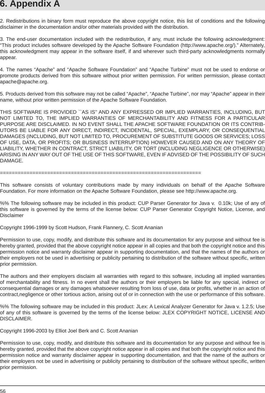 566. Appendix A2. Redistributions in binary form must reproduce the above copyright notice, this list of conditions and the followingdisclaimer in the documentation and/or other materials provided with the distribution.3. The end-user documentation included with the redistribution, if any, must include the following acknowledgment:  “This product includes software developed by the Apache Software Foundation (http://www.apache.org/).” Alternately, this acknowledgment may appear in the software itself, if and wherever such third-party acknowledgments normally appear.4. The names “Apache” and “Apache Software Foundation” and “Apache Turbine” must not be used to endorse orpromote products derived from this software without prior written permission. For written permission, please contact apache@apache.org.5. Products derived from this software may not be called “Apache”, “Apache Turbine”, nor may “Apache” appear in their name, without prior written permission of the Apache Software Foundation.THIS SOFTWARE IS PROVIDED ``AS IS’’ AND ANY EXPRESSED OR IMPLIED WARRANTIES, INCLUDING, BUT NOT LIMITED TO, THE IMPLIED WARRANTIES OF MERCHANTABILITY AND FITNESS FOR A PARTICULARPURPOSE ARE DISCLAIMED. IN NO EVENT SHALL THE APACHE SOFTWARE FOUNDATION OR ITS CONTRIB-UTORS BE LIABLE FOR ANY DIRECT, INDIRECT, INCIDENTAL, SPECIAL, EXEMPLARY, OR CONSEQUENTIAL DAMAGES (INCLUDING, BUT NOT LIMITED TO, PROCUREMENT OF SUBSTITUTE GOODS OR SERVICES; LOSS OF USE, DATA, OR PROFITS; OR BUSINESS INTERRUPTION) HOWEVER CAUSED AND ON ANY THEORY OF LIABILITY, WHETHER IN CONTRACT, STRICT LIABILITY, OR TORT (INCLUDING NEGLIGENCE OR OTHERWISE) ARISING IN ANY WAY OUT OF THE USE OF THIS SOFTWARE, EVEN IF ADVISED OF THE POSSIBILITY OF SUCH DAMAGE.==================================================================== This software consists of voluntary contributions made by many individuals on behalf of the Apache SoftwareFoundation. For more information on the Apache Software Foundation, please see http://www.apache.org.%% The following software may be included in this product: CUP Parser Generator for Java v.  0.10k; Use of any of this software is governed by the terms of the license below: CUP Parser Generator Copyright Notice, License, and DisclaimerCopyright 1996-1999 by Scott Hudson, Frank Flannery, C. Scott AnanianPermission to use, copy, modify, and distribute this software and its documentation for any purpose and without fee is hereby granted, provided that the above copyright notice appear in all copies and that both the copyright notice and this permission notice and warranty disclaimer appear in supporting documentation, and that the names of the authors or their employers not be used in advertising or publicity pertaining to distribution of the software without speciﬁ c, written prior permission.The authors and their employers disclaim all warranties with regard to this software, including all implied warranties of merchantability and ﬁ tness. In no event shall the authors or their employers be liable for any special, indirect orconsequential damages or any damages whatsoever resulting from loss of use, data or proﬁ ts, whether in an action of contract,negligence or other tortious action, arising out of or in connection with the use or performance of this software.%% The following software may be included in this product: JLex: A Lexical Analyzer Generator for Java v. 1.2.5; Use of any of this software is governed by the terms of the license below: JLEX COPYRIGHT NOTICE, LICENSE AND DISCLAIMER.Copyright 1996-2003 by Elliot Joel Berk and C. Scott AnanianPermission to use, copy, modify, and distribute this software and its documentation for any purpose and without fee is hereby granted, provided that the above copyright notice appear in all copies and that both the copyright notice and this permission notice and warranty disclaimer appear in supporting documentation, and that the name of the authors or their employers not be used in advertising or publicity pertaining to distribution of the software without speciﬁ c, written prior permission.