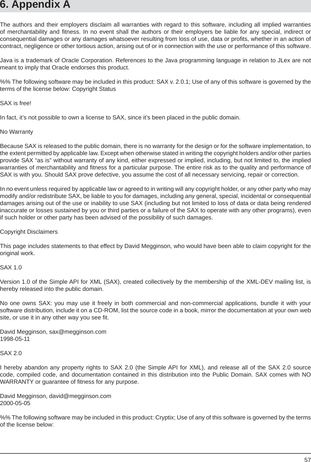 576. Appendix AThe authors and their employers disclaim all warranties with regard to this software, including all implied warranties of merchantability and ﬁ tness. In no event shall the authors or their employers be liable for any special, indirect orconsequential damages or any damages whatsoever resulting from loss of use, data or proﬁ ts, whether in an action of contract, negligence or other tortious action, arising out of or in connection with the use or performance of this software.Java is a trademark of Oracle Corporation. References to the Java programming language in relation to JLex are not meant to imply that Oracle endorses this product.%% The following software may be included in this product: SAX v. 2.0.1; Use of any of this software is governed by the terms of the license below: Copyright StatusSAX is free!In fact, it’s not possible to own a license to SAX, since it’s been placed in the public domain.No WarrantyBecause SAX is released to the public domain, there is no warranty for the design or for the software implementation, to the extent permitted by applicable law. Except when otherwise stated in writing the copyright holders and/or other parties provide SAX “as is” without warranty of any kind, either expressed or implied, including, but not limited to, the implied warranties of merchantability and ﬁ tness for a particular purpose. The entire risk as to the quality and performance of SAX is with you. Should SAX prove defective, you assume the cost of all necessary servicing, repair or correction.In no event unless required by applicable law or agreed to in writing will any copyright holder, or any other party who may modify and/or redistribute SAX, be liable to you for damages, including any general, special, incidental or consequential damages arising out of the use or inability to use SAX (including but not limited to loss of data or data being rendered inaccurate or losses sustained by you or third parties or a failure of the SAX to operate with any other programs), even if such holder or other party has been advised of the possibility of such damages.Copyright Disclaimers This page includes statements to that effect by David Megginson, who would have been able to claim copyright for the original work.SAX 1.0Version 1.0 of the Simple API for XML (SAX), created collectively by the membership of the XML-DEV mailing list, is hereby released into the public domain.No one owns SAX: you may use it freely in both commercial and non-commercial applications, bundle it with yoursoftware distribution, include it on a CD-ROM, list the source code in a book, mirror the documentation at your own web site, or use it in any other way you see ﬁ t.David Megginson, sax@megginson.com1998-05-11SAX 2.0 I hereby abandon any property rights to SAX 2.0 (the Simple API for XML), and release all of the SAX 2.0 source code, compiled code, and documentation contained in this distribution into the Public Domain. SAX comes with NOWARRANTY or guarantee of ﬁ tness for any purpose.David Megginson, david@megginson.com2000-05-05%% The following software may be included in this product: Cryptix; Use of any of this software is governed by the terms of the license below: