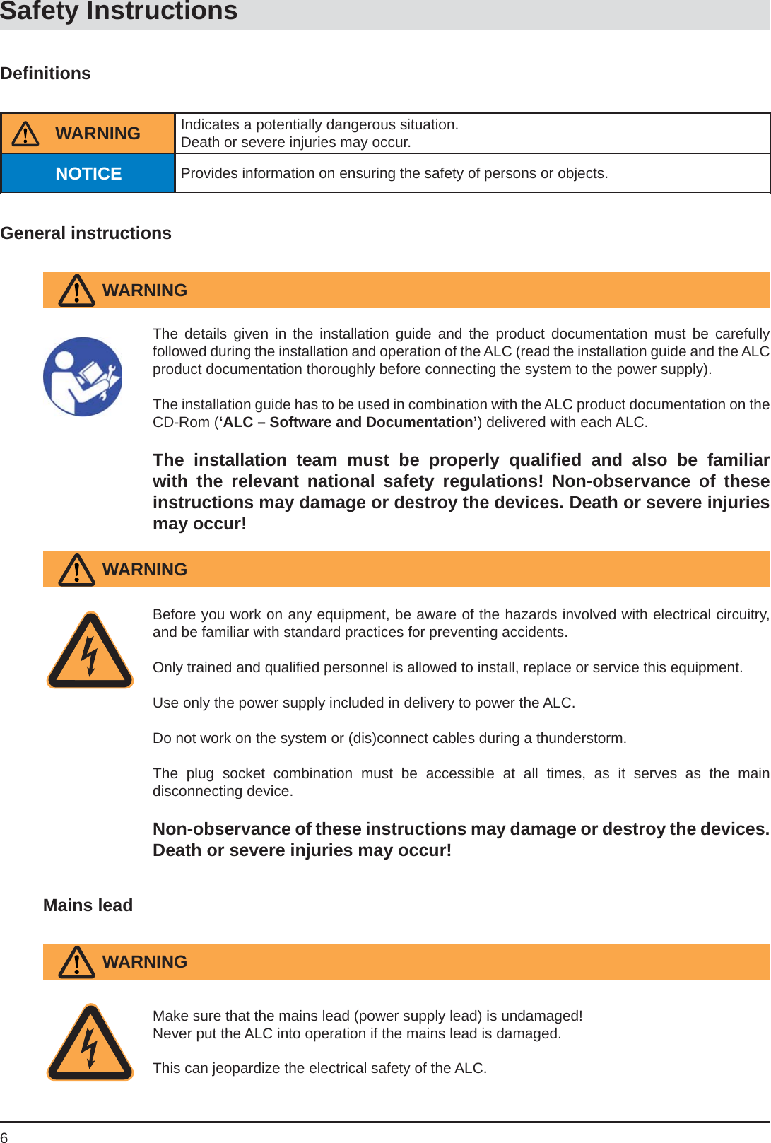 6Safety InstructionsDeﬁ nitionsGeneral instructionsBefore you work on any equipment, be aware of the hazards involved with electrical circuitry, and be familiar with standard practices for preventing accidents.Only trained and qualiﬁ ed personnel is allowed to install, replace or service this equipment.Use only the power supply included in delivery to power the ALC.Do not work on the system or (dis)connect cables during a thunderstorm.The plug socket combination must be accessible at all times, as it serves as the maindisconnecting device.Non-observance of these instructions may damage or destroy the devices. Death or severe injuries may occur!Mains leadThe details given in the installation guide and the product documentation must be carefullyfollowed during the installation and operation of the ALC (read the installation guide and the ALC product documentation thoroughly before connecting the system to the power supply). The installation guide has to be used in combination with the ALC product documentation on the CD-Rom (‘ALC – Software and Documentation’) delivered with each ALC.The installation team must be properly qualiﬁ ed and also be familiar with the relevant national safety regulations! Non-observance of theseinstructions may damage or destroy the devices. Death or severe injuries may occur!WARNINGWARNINGMake sure that the mains lead (power supply lead) is undamaged!Never put the ALC into operation if the mains lead is damaged.This can jeopardize the electrical safety of the ALC.WARNINGIndicates a potentially dangerous situation.Death or severe injuries may occur.Provides information on ensuring the safety of persons or objects.WARNINGNOTICE