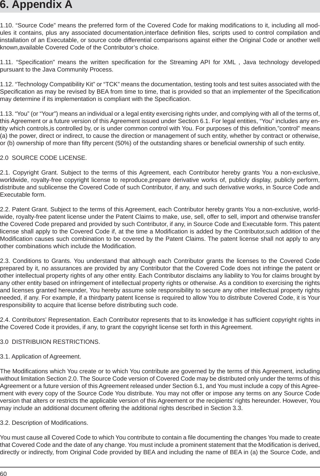 606. Appendix A1.10. “Source Code” means the preferred form of the Covered Code for making modiﬁ cations to it, including all mod-ules it contains, plus any associated documentation,interface deﬁ nition ﬁ les, scripts used to control compilation and installation of an Executable, or source code differential comparisons against either the Original Code or another well known,available Covered Code of the Contributor’s choice.1.11. “Speciﬁ cation” means the written speciﬁ cation for the Streaming API for XML , Java technology developedpursuant to the Java Community Process.1.12. “Technology Compatibility Kit” or “TCK” means the documentation, testing tools and test suites associated with the Speciﬁ cation as may be revised by BEA from time to time, that is provided so that an implementer of the Speciﬁ cation may determine if its implementation is compliant with the Speciﬁ cation.1.13. “You” (or “Your”) means an individual or a legal entity exercising rights under, and complying with all of the terms of, this Agreement or a future version of this Agreement issued under Section 6.1. For legal entities, “You” includes any en-tity which controls,is controlled by, or is under common control with You. For purposes of this deﬁ nition,”control” means (a) the power, direct or indirect, to cause the direction or management of such entity, whether by contract or otherwise, or (b) ownership of more than ﬁ fty percent (50%) of the outstanding shares or beneﬁ cial ownership of such entity.2.0  SOURCE CODE LICENSE.2.1. Copyright Grant. Subject to the terms of this Agreement, each Contributor hereby grants You a non-exclusive, worldwide, royalty-free copyright license to reproduce,prepare derivative works of, publicly display, publicly perform, distribute and sublicense the Covered Code of such Contributor, if any, and such derivative works, in Source Code and Executable form.2.2. Patent Grant. Subject to the terms of this Agreement, each Contributor hereby grants You a non-exclusive, world-wide, royalty-free patent license under the Patent Claims to make, use, sell, offer to sell, import and otherwise transfer the Covered Code prepared and provided by such Contributor, if any, in Source Code and Executable form. This patent license shall apply to the Covered Code if, at the time a Modiﬁ cation is added by the Contributor,such addition of the Modiﬁ cation causes such combination to be covered by the Patent Claims. The patent license shall not apply to any other combinations which include the Modiﬁ cation.2.3. Conditions to Grants. You understand that although each Contributor grants the licenses to the Covered Code prepared by it, no assurances are provided by any Contributor that the Covered Code does not infringe the patent or other intellectual property rights of any other entity. Each Contributor disclaims any liability to You for claims brought by any other entity based on infringement of intellectual property rights or otherwise. As a condition to exercising the rights and licenses granted hereunder, You hereby assume sole responsibility to secure any other intellectual property rights needed, if any. For example, if a thirdparty patent license is required to allow You to distribute Covered Code, it is Your responsibility to acquire that license before distributing such code.2.4. Contributors’ Representation. Each Contributor represents that to its knowledge it has sufﬁ cient copyright rights in the Covered Code it provides, if any, to grant the copyright license set forth in this Agreement.3.0  DISTRIBUION RESTRICTIONS.3.1. Application of Agreement.The Modiﬁ cations which You create or to which You contribute are governed by the terms of this Agreement, including without limitation Section 2.0. The Source Code version of Covered Code may be distributed only under the terms of this Agreement or a future version of this Agreement released under Section 6.1, and You must include a copy of this Agree-ment with every copy of the Source Code You distribute. You may not offer or impose any terms on any Source Code version that alters or restricts the applicable version of this Agreement or the recipients’ rights hereunder. However, You may include an additional document offering the additional rights described in Section 3.3.3.2. Description of Modiﬁ cations.You must cause all Covered Code to which You contribute to contain a ﬁ le documenting the changes You made to create that Covered Code and the date of any change. You must include a prominent statement that the Modiﬁ cation is derived, directly or indirectly, from Original Code provided by BEA and including the name of BEA in (a) the Source Code, and 