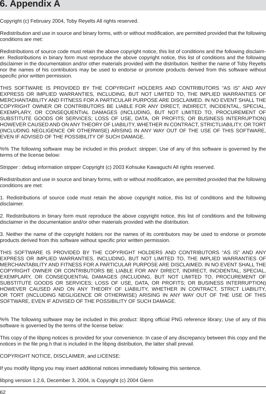 626. Appendix ACopyright (c) February 2004, Toby Reyelts All rights reserved.Redistribution and use in source and binary forms, with or without modiﬁ cation, are permitted provided that the following conditions are met:Redistributions of source code must retain the above copyright notice, this list of conditions and the following disclaim-er. Redistributions in binary form must reproduce the above copyright notice, this list of conditions and the followingdisclaimer in the documentation and/or other materials provided with the distribution. Neither the name of Toby Reyelts nor the names of his contributors may be used to endorse or promote products derived from this software withoutspeciﬁ c prior written permission.THIS SOFTWARE IS PROVIDED BY THE COPYRIGHT HOLDERS AND CONTRIBUTORS “AS IS” AND ANYEXPRESS OR IMPLIED WARRANTIES, INCLUDING, BUT NOT LIMITED TO, THE IMPLIED WARRANTIES OFMERCHANTABILITY AND FITNESS FOR A PARTICULAR PURPOSE ARE DISCLAIMED. IN NO EVENT SHALL THE COPYRIGHT OWNER OR CONTRIBUTORS BE LIABLE FOR ANY DIRECT, INDIRECT, INCIDENTAL, SPECIAL,EXEMPLARY, OR CONSEQUENTIAL DAMAGES (INCLUDING, BUT NOT LIMITED TO, PROCUREMENT OFSUBSTITUTE GOODS OR SERVICES; LOSS OF USE, DATA, OR PROFITS; OR BUSINESS INTERRUPTION)HOWEVER CAUSED AND ON ANY THEORY OF LIABILITY, WHETHER IN CONTRACT, STRICTLIABILITY, OR TORT (INCLUDING NEGLIGENCE OR OTHERWISE) ARISING IN ANY WAY OUT OF THE USE OF THIS SOFTWARE, EVEN IF ADVISED OF THE POSSIBILITY OF SUCH DAMAGE.%% The following software may be included in this product: stripper; Use of any of this software is governed by the terms of the license below:Stripper : debug information stripper Copyright (c) 2003 Kohsuke Kawaguchi All rights reserved.Redistribution and use in source and binary forms, with or without modiﬁ cation, are permitted provided that the following conditions are met:1. Redistributions of source code must retain the above copyright notice, this list of conditions and the followingdisclaimer.2. Redistributions in binary form must reproduce the above copyright notice, this list of conditions and the followingdisclaimer in the documentation and/or other materials provided with the distribution.3. Neither the name of the copyright holders nor the names of its contributors may be used to endorse or promoteproducts derived from this software without speciﬁ c prior written permission.THIS SOFTWARE IS PROVIDED BY THE COPYRIGHT HOLDERS AND CONTRIBUTORS “AS IS” AND ANYEXPRESS OR IMPLIED WARRANTIES, INCLUDING, BUT NOT LIMITED TO, THE IMPLIED WARRANTIES OFMERCHANTABILITY AND FITNESS FOR A PARTICULAR PURPOSE ARE DISCLAIMED. IN NO EVENT SHALL THE COPYRIGHT OWNER OR CONTRIBUTORS BE LIABLE FOR ANY DIRECT, INDIRECT, INCIDENTAL, SPECIAL,EXEMPLARY, OR CONSEQUENTIAL DAMAGES (INCLUDING, BUT NOT LIMITED TO, PROCUREMENT OFSUBSTITUTE GOODS OR SERVICES; LOSS OF USE, DATA, OR PROFITS; OR BUSINESS INTERRUPTION)HOWEVER CAUSED AND ON ANY THEORY OF LIABILITY, WHETHER IN CONTRACT, STRICT LIABILITY, OR TORT (INCLUDING NEGLIGENCE OR OTHERWISE) ARISING IN ANY WAY OUT OF THE USE OF THISSOFTWARE, EVEN IF ADVISED OF THE POSSIBILITY OF SUCH DAMAGE.%% The following software may be included in this product: libpng ofﬁ cial PNG reference library; Use of any of this software is governed by the terms of the license below:This copy of the libpng notices is provided for your convenience. In case of any discrepancy between this copy and the notices in the ﬁ le png.h that is included in the libpng distribution, the latter shall prevail.COPYRIGHT NOTICE, DISCLAIMER, and LICENSE:If you modify libpng you may insert additional notices immediately following this sentence.libpng version 1.2.6, December 3, 2004, is Copyright (c) 2004 Glenn