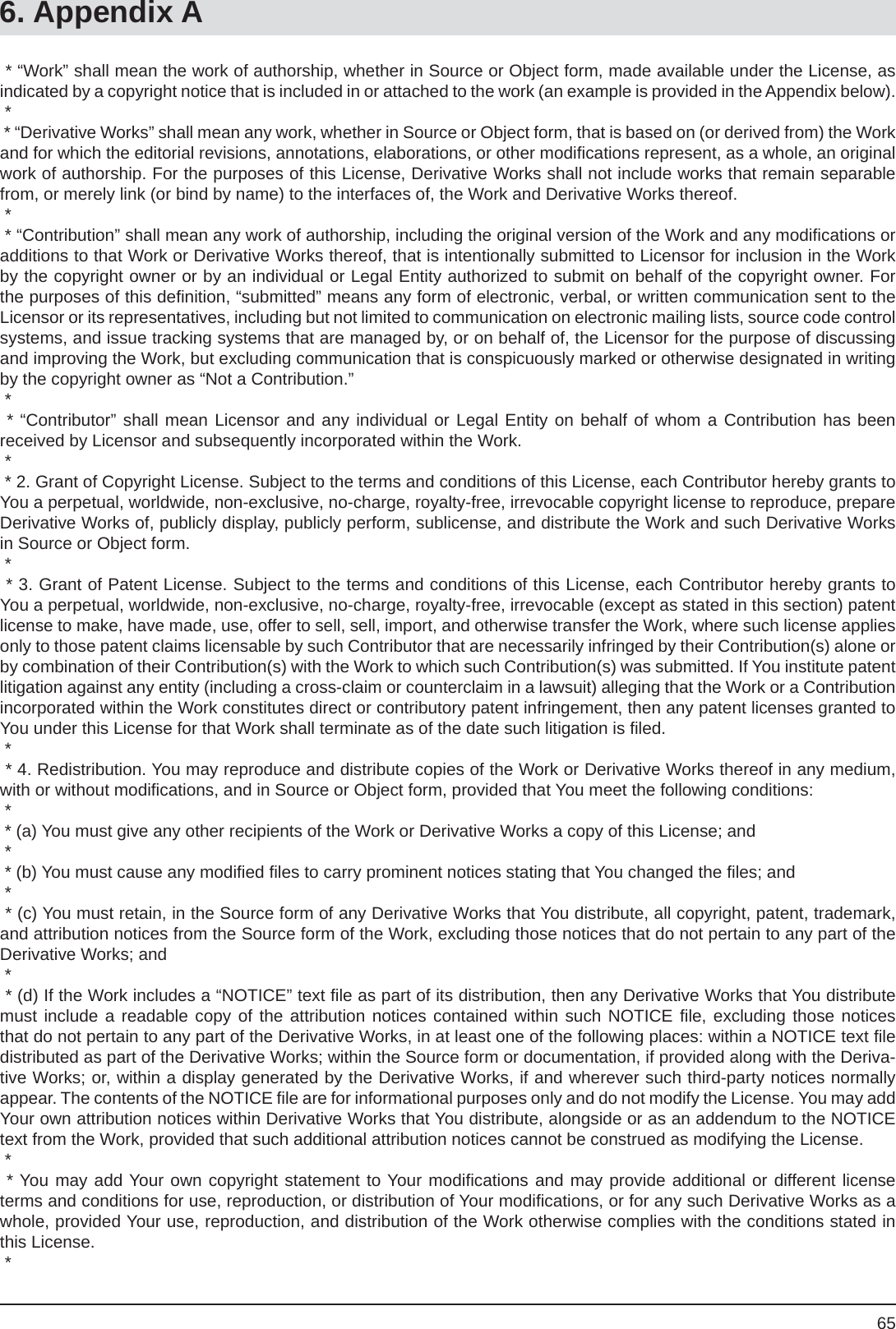 656. Appendix A * “Work” shall mean the work of authorship, whether in Source or Object form, made available under the License, as indicated by a copyright notice that is included in or attached to the work (an example is provided in the Appendix below). * * “Derivative Works” shall mean any work, whether in Source or Object form, that is based on (or derived from) the Work and for which the editorial revisions, annotations, elaborations, or other modiﬁ cations represent, as a whole, an original work of authorship. For the purposes of this License, Derivative Works shall not include works that remain separable from, or merely link (or bind by name) to the interfaces of, the Work and Derivative Works thereof. * * “Contribution” shall mean any work of authorship, including the original version of the Work and any modiﬁ cations or additions to that Work or Derivative Works thereof, that is intentionally submitted to Licensor for inclusion in the Work by the copyright owner or by an individual or Legal Entity authorized to submit on behalf of the copyright owner. For the purposes of this deﬁ nition, “submitted” means any form of electronic, verbal, or written communication sent to the Licensor or its representatives, including but not limited to communication on electronic mailing lists, source code control systems, and issue tracking systems that are managed by, or on behalf of, the Licensor for the purpose of discussing and improving the Work, but excluding communication that is conspicuously marked or otherwise designated in writing by the copyright owner as “Not a Contribution.” * * “Contributor” shall mean Licensor and any individual or Legal Entity on behalf of whom a Contribution has beenreceived by Licensor and subsequently incorporated within the Work. * * 2. Grant of Copyright License. Subject to the terms and conditions of this License, each Contributor hereby grants to You a perpetual, worldwide, non-exclusive, no-charge, royalty-free, irrevocable copyright license to reproduce, prepare Derivative Works of, publicly display, publicly perform, sublicense, and distribute the Work and such Derivative Works in Source or Object form. * * 3. Grant of Patent License. Subject to the terms and conditions of this License, each Contributor hereby grants to You a perpetual, worldwide, non-exclusive, no-charge, royalty-free, irrevocable (except as stated in this section) patent license to make, have made, use, offer to sell, sell, import, and otherwise transfer the Work, where such license applies only to those patent claims licensable by such Contributor that are necessarily infringed by their Contribution(s) alone or by combination of their Contribution(s) with the Work to which such Contribution(s) was submitted. If You institute patent litigation against any entity (including a cross-claim or counterclaim in a lawsuit) alleging that the Work or a Contribution incorporated within the Work constitutes direct or contributory patent infringement, then any patent licenses granted to You under this License for that Work shall terminate as of the date such litigation is ﬁ led. * * 4. Redistribution. You may reproduce and distribute copies of the Work or Derivative Works thereof in any medium, with or without modiﬁ cations, and in Source or Object form, provided that You meet the following conditions: * * (a) You must give any other recipients of the Work or Derivative Works a copy of this License; and * * (b) You must cause any modiﬁ ed ﬁ les to carry prominent notices stating that You changed the ﬁ les; and * * (c) You must retain, in the Source form of any Derivative Works that You distribute, all copyright, patent, trademark, and attribution notices from the Source form of the Work, excluding those notices that do not pertain to any part of the Derivative Works; and * * (d) If the Work includes a “NOTICE” text ﬁ le as part of its distribution, then any Derivative Works that You distribute must include a readable copy of the attribution notices contained within such NOTICE ﬁ le, excluding those notices that do not pertain to any part of the Derivative Works, in at least one of the following places: within a NOTICE text ﬁ ledistributed as part of the Derivative Works; within the Source form or documentation, if provided along with the Deriva-tive Works; or, within a display generated by the Derivative Works, if and wherever such third-party notices normally appear. The contents of the NOTICE ﬁ le are for informational purposes only and do not modify the License. You may add Your own attribution notices within Derivative Works that You distribute, alongside or as an addendum to the NOTICE text from the Work, provided that such additional attribution notices cannot be construed as modifying the License. * * You may add Your own copyright statement to Your modiﬁ cations and may provide additional or different license terms and conditions for use, reproduction, or distribution of Your modiﬁ cations, or for any such Derivative Works as a whole, provided Your use, reproduction, and distribution of the Work otherwise complies with the conditions stated in this License. *