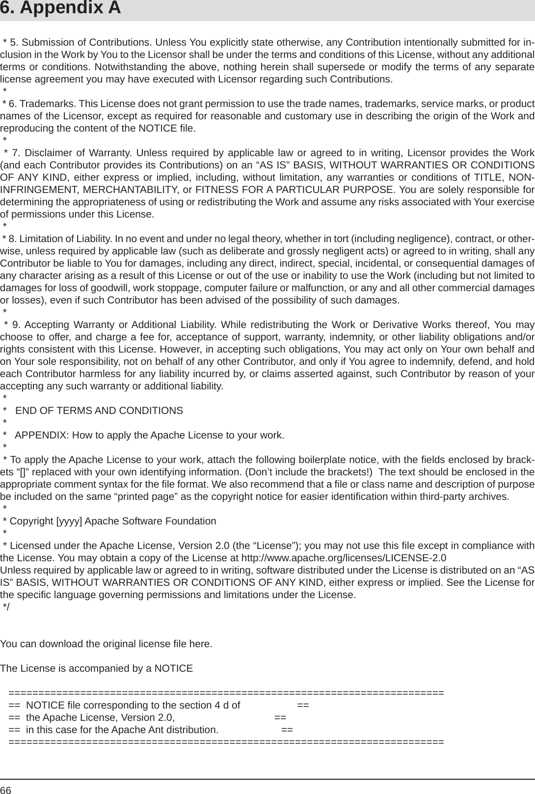 666. Appendix A * 5. Submission of Contributions. Unless You explicitly state otherwise, any Contribution intentionally submitted for in-clusion in the Work by You to the Licensor shall be under the terms and conditions of this License, without any additional terms or conditions. Notwithstanding the above, nothing herein shall supersede or modify the terms of any separate license agreement you may have executed with Licensor regarding such Contributions. * * 6. Trademarks. This License does not grant permission to use the trade names, trademarks, service marks, or product names of the Licensor, except as required for reasonable and customary use in describing the origin of the Work and reproducing the content of the NOTICE ﬁ le. * * 7. Disclaimer of Warranty. Unless required by applicable law or agreed to in writing, Licensor provides the Work (and each Contributor provides its Contributions) on an “AS IS” BASIS, WITHOUT WARRANTIES OR CONDITIONS OF ANY KIND, either express or implied, including, without limitation, any warranties or conditions of TITLE, NON-INFRINGEMENT, MERCHANTABILITY, or FITNESS FOR A PARTICULAR PURPOSE. You are solely responsible for determining the appropriateness of using or redistributing the Work and assume any risks associated with Your exercise of permissions under this License. * * 8. Limitation of Liability. In no event and under no legal theory, whether in tort (including negligence), contract, or other-wise, unless required by applicable law (such as deliberate and grossly negligent acts) or agreed to in writing, shall any Contributor be liable to You for damages, including any direct, indirect, special, incidental, or consequential damages of any character arising as a result of this License or out of the use or inability to use the Work (including but not limited to damages for loss of goodwill, work stoppage, computer failure or malfunction, or any and all other commercial damages or losses), even if such Contributor has been advised of the possibility of such damages. * * 9. Accepting Warranty or Additional Liability. While redistributing the Work or Derivative Works thereof, You may choose to offer, and charge a fee for, acceptance of support, warranty, indemnity, or other liability obligations and/or rights consistent with this License. However, in accepting such obligations, You may act only on Your own behalf and on Your sole responsibility, not on behalf of any other Contributor, and only if You agree to indemnify, defend, and hold each Contributor harmless for any liability incurred by, or claims asserted against, such Contributor by reason of your accepting any such warranty or additional liability. * *   END OF TERMS AND CONDITIONS * *   APPENDIX: How to apply the Apache License to your work. * * To apply the Apache License to your work, attach the following boilerplate notice, with the ﬁ elds enclosed by brack-ets “[]” replaced with your own identifying information. (Don’t include the brackets!)  The text should be enclosed in theappropriate comment syntax for the ﬁ le format. We also recommend that a ﬁ le or class name and description of purpose be included on the same “printed page” as the copyright notice for easier identiﬁ cation within third-party archives. * * Copyright [yyyy] Apache Software Foundation * * Licensed under the Apache License, Version 2.0 (the “License”); you may not use this ﬁ le except in compliance with the License. You may obtain a copy of the License at http://www.apache.org/licenses/LICENSE-2.0 Unless required by applicable law or agreed to in writing, software distributed under the License is distributed on an “AS IS” BASIS, WITHOUT WARRANTIES OR CONDITIONS OF ANY KIND, either express or implied. See the License for the speciﬁ c language governing permissions and limitations under the License. */    You can download the original license ﬁ le here.The License is accompanied by a NOTICE   =========================================================================   ==  NOTICE ﬁ le corresponding to the section 4 d of                    ==   ==  the Apache License, Version 2.0,                                   ==   ==  in this case for the Apache Ant distribution.                      ==   =========================================================================