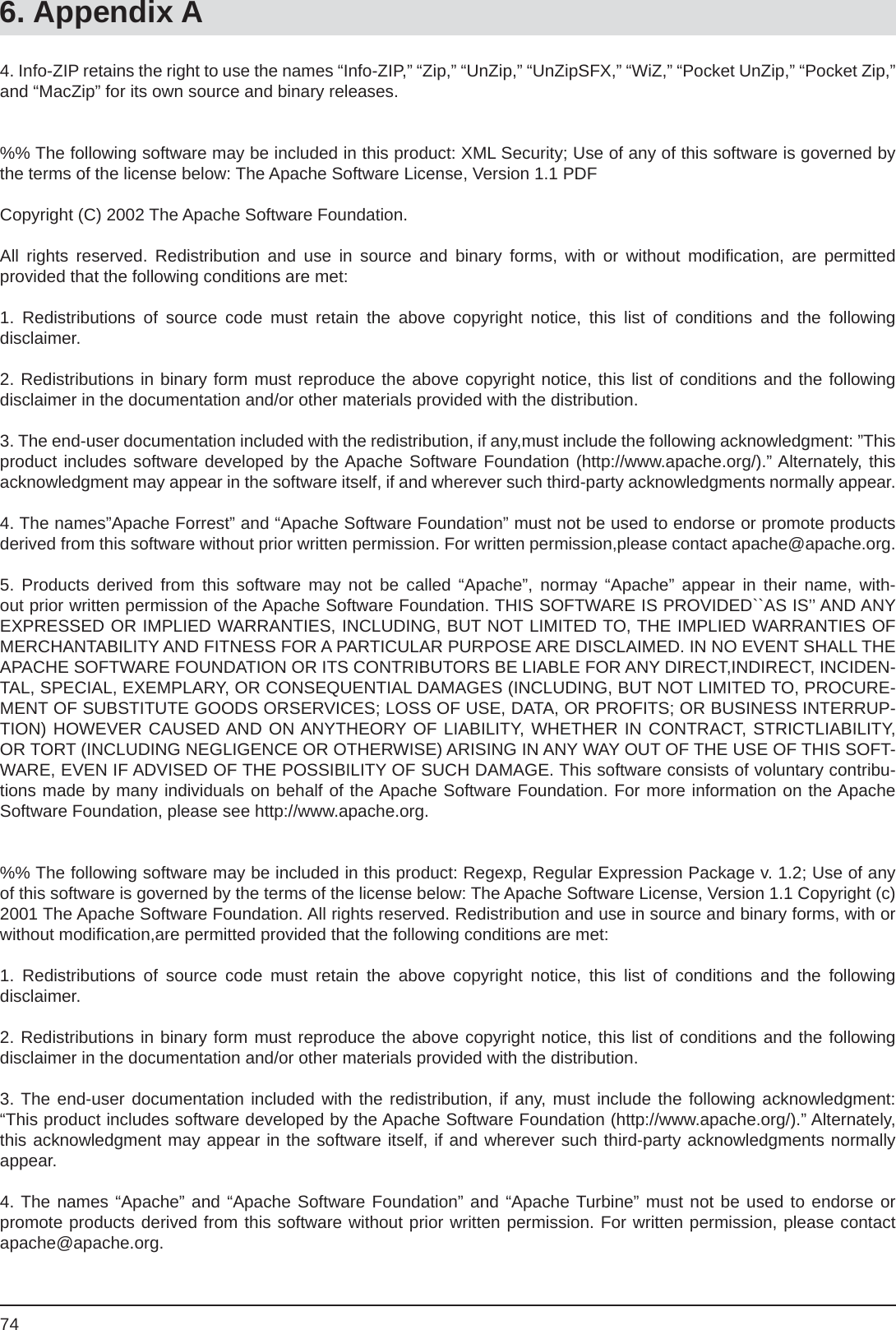 746. Appendix A4. Info-ZIP retains the right to use the names “Info-ZIP,” “Zip,” “UnZip,” “UnZipSFX,” “WiZ,” “Pocket UnZip,” “Pocket Zip,” and “MacZip” for its own source and binary releases.%% The following software may be included in this product: XML Security; Use of any of this software is governed by the terms of the license below: The Apache Software License, Version 1.1 PDFCopyright (C) 2002 The Apache Software Foundation.All rights reserved. Redistribution and use in source and binary forms, with or without modiﬁ cation, are permittedprovided that the following conditions are met:1. Redistributions of source code must retain the above copyright notice, this list of conditions and the followingdisclaimer.2. Redistributions in binary form must reproduce the above copyright notice, this list of conditions and the followingdisclaimer in the documentation and/or other materials provided with the distribution.3. The end-user documentation included with the redistribution, if any,must include the following acknowledgment: ”This product includes software developed by the Apache Software Foundation (http://www.apache.org/).” Alternately, this acknowledgment may appear in the software itself, if and wherever such third-party acknowledgments normally appear.4. The names”Apache Forrest” and “Apache Software Foundation” must not be used to endorse or promote products derived from this software without prior written permission. For written permission,please contact apache@apache.org.  5. Products derived from this software may not be called “Apache”, normay “Apache” appear in their name, with-out prior written permission of the Apache Software Foundation. THIS SOFTWARE IS PROVIDED``AS IS’’ AND ANYEXPRESSED OR IMPLIED WARRANTIES, INCLUDING, BUT NOT LIMITED TO, THE IMPLIED WARRANTIES OF MERCHANTABILITY AND FITNESS FOR A PARTICULAR PURPOSE ARE DISCLAIMED. IN NO EVENT SHALL THE APACHE SOFTWARE FOUNDATION OR ITS CONTRIBUTORS BE LIABLE FOR ANY DIRECT,INDIRECT, INCIDEN-TAL, SPECIAL, EXEMPLARY, OR CONSEQUENTIAL DAMAGES (INCLUDING, BUT NOT LIMITED TO, PROCURE-MENT OF SUBSTITUTE GOODS ORSERVICES; LOSS OF USE, DATA, OR PROFITS; OR BUSINESS INTERRUP-TION) HOWEVER CAUSED AND ON ANYTHEORY OF LIABILITY, WHETHER IN CONTRACT, STRICTLIABILITY, OR TORT (INCLUDING NEGLIGENCE OR OTHERWISE) ARISING IN ANY WAY OUT OF THE USE OF THIS SOFT-WARE, EVEN IF ADVISED OF THE POSSIBILITY OF SUCH DAMAGE. This software consists of voluntary contribu-tions made by many individuals on behalf of the Apache Software Foundation. For more information on the Apache Software Foundation, please see http://www.apache.org.%% The following software may be included in this product: Regexp, Regular Expression Package v. 1.2; Use of any of this software is governed by the terms of the license below: The Apache Software License, Version 1.1 Copyright (c) 2001 The Apache Software Foundation. All rights reserved. Redistribution and use in source and binary forms, with or without modiﬁ cation,are permitted provided that the following conditions are met:1. Redistributions of source code must retain the above copyright notice, this list of conditions and the followingdisclaimer.2. Redistributions in binary form must reproduce the above copyright notice, this list of conditions and the followingdisclaimer in the documentation and/or other materials provided with the distribution.3. The end-user documentation included with the redistribution, if any, must include the following acknowledgment:  “This product includes software developed by the Apache Software Foundation (http://www.apache.org/).” Alternately, this acknowledgment may appear in the software itself, if and wherever such third-party acknowledgments normally appear.4. The names “Apache” and “Apache Software Foundation” and “Apache Turbine” must not be used to endorse orpromote products derived from this software without prior written permission. For written permission, please contact apache@apache.org.