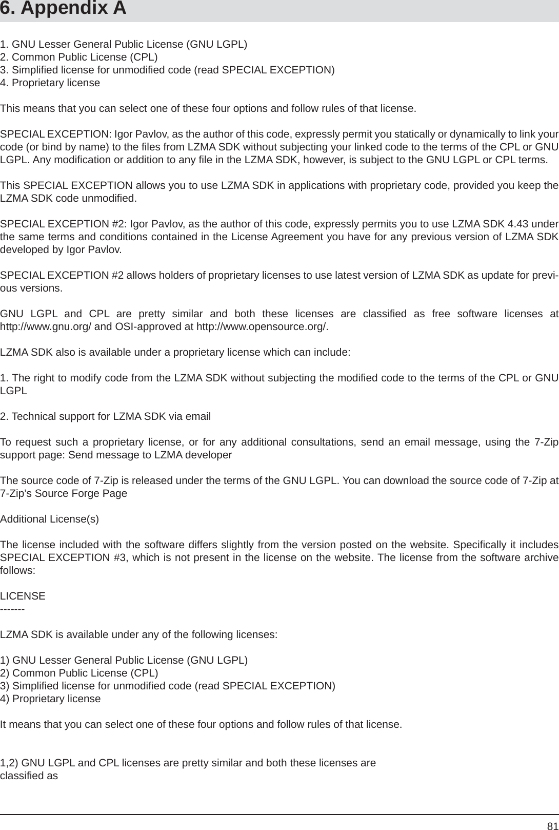 816. Appendix A1. GNU Lesser General Public License (GNU LGPL)2. Common Public License (CPL)3. Simpliﬁ ed license for unmodiﬁ ed code (read SPECIAL EXCEPTION)4. Proprietary licenseThis means that you can select one of these four options and follow rules of that license.SPECIAL EXCEPTION: Igor Pavlov, as the author of this code, expressly permit you statically or dynamically to link your code (or bind by name) to the ﬁ les from LZMA SDK without subjecting your linked code to the terms of the CPL or GNU LGPL. Any modiﬁ cation or addition to any ﬁ le in the LZMA SDK, however, is subject to the GNU LGPL or CPL terms.This SPECIAL EXCEPTION allows you to use LZMA SDK in applications with proprietary code, provided you keep the LZMA SDK code unmodiﬁ ed.SPECIAL EXCEPTION #2: Igor Pavlov, as the author of this code, expressly permits you to use LZMA SDK 4.43 under the same terms and conditions contained in the License Agreement you have for any previous version of LZMA SDK developed by Igor Pavlov.SPECIAL EXCEPTION #2 allows holders of proprietary licenses to use latest version of LZMA SDK as update for previ-ous versions.GNU LGPL and CPL are pretty similar and both these licenses are classiﬁ ed as free software licenses athttp://www.gnu.org/ and OSI-approved at http://www.opensource.org/.LZMA SDK also is available under a proprietary license which can include:1. The right to modify code from the LZMA SDK without subjecting the modiﬁ ed code to the terms of the CPL or GNU LGPL2. Technical support for LZMA SDK via emailTo request such a proprietary license, or for any additional consultations, send an email message, using the 7-Zipsupport page: Send message to LZMA developerThe source code of 7-Zip is released under the terms of the GNU LGPL. You can download the source code of 7-Zip at 7-Zip’s Source Forge PageAdditional License(s)The license included with the software differs slightly from the version posted on the website. Speciﬁ cally it includes SPECIAL EXCEPTION #3, which is not present in the license on the website. The license from the software archive follows:LICENSE-------LZMA SDK is available under any of the following licenses:1) GNU Lesser General Public License (GNU LGPL)2) Common Public License (CPL)3) Simpliﬁ ed license for unmodiﬁ ed code (read SPECIAL EXCEPTION) 4) Proprietary license It means that you can select one of these four options and follow rules of that license.1,2) GNU LGPL and CPL licenses are pretty similar and both these licenses areclassiﬁ ed as