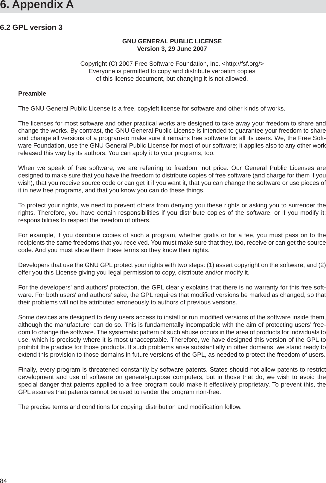 846.2 GPL version 3GNU GENERAL PUBLIC LICENSEVersion 3, 29 June 2007Copyright (C) 2007 Free Software Foundation, Inc. &lt;http://fsf.org/&gt;Everyone is permitted to copy and distribute verbatim copiesof this license document, but changing it is not allowed.PreambleThe GNU General Public License is a free, copyleft license for software and other kinds of works.The licenses for most software and other practical works are designed to take away your freedom to share and change the works. By contrast, the GNU General Public License is intended to guarantee your freedom to share and change all versions of a program-to make sure it remains free software for all its users. We, the Free Soft-ware Foundation, use the GNU General Public License for most of our software; it applies also to any other work released this way by its authors. You can apply it to your programs, too.When we speak of free software, we are referring to freedom, not price. Our General Public Licenses aredesigned to make sure that you have the freedom to distribute copies of free software (and charge for them if you wish), that you receive source code or can get it if you want it, that you can change the software or use pieces of it in new free programs, and that you know you can do these things.To protect your rights, we need to prevent others from denying you these rights or asking you to surrender the rights. Therefore, you have certain responsibilities if you distribute copies of the software, or if you modify it:responsibilities to respect the freedom of others.For example, if you distribute copies of such a program, whether gratis or for a fee, you must pass on to therecipients the same freedoms that you received. You must make sure that they, too, receive or can get the source code. And you must show them these terms so they know their rights.Developers that use the GNU GPL protect your rights with two steps: (1) assert copyright on the software, and (2) offer you this License giving you legal permission to copy, distribute and/or modify it.For the developers&apos; and authors&apos; protection, the GPL clearly explains that there is no warranty for this free soft-ware. For both users&apos; and authors&apos; sake, the GPL requires that modiﬁ ed versions be marked as changed, so that their problems will not be attributed erroneously to authors of previous versions.Some devices are designed to deny users access to install or run modiﬁ ed versions of the software inside them, although the manufacturer can do so. This is fundamentally incompatible with the aim of protecting users’ free-dom to change the software. The systematic pattern of such abuse occurs in the area of products for individuals touse, which is precisely where it is most unacceptable. Therefore, we have designed this version of the GPL to prohibit the practice for those products. If such problems arise substantially in other domains, we stand ready to extend this provision to those domains in future versions of the GPL, as needed to protect the freedom of users.Finally, every program is threatened constantly by software patents. States should not allow patents to restrictdevelopment and use of software on general-purpose computers, but in those that do, we wish to avoid thespecial danger that patents applied to a free program could make it effectively proprietary. To prevent this, the GPL assures that patents cannot be used to render the program non-free.The precise terms and conditions for copying, distribution and modiﬁ cation follow.6. Appendix A