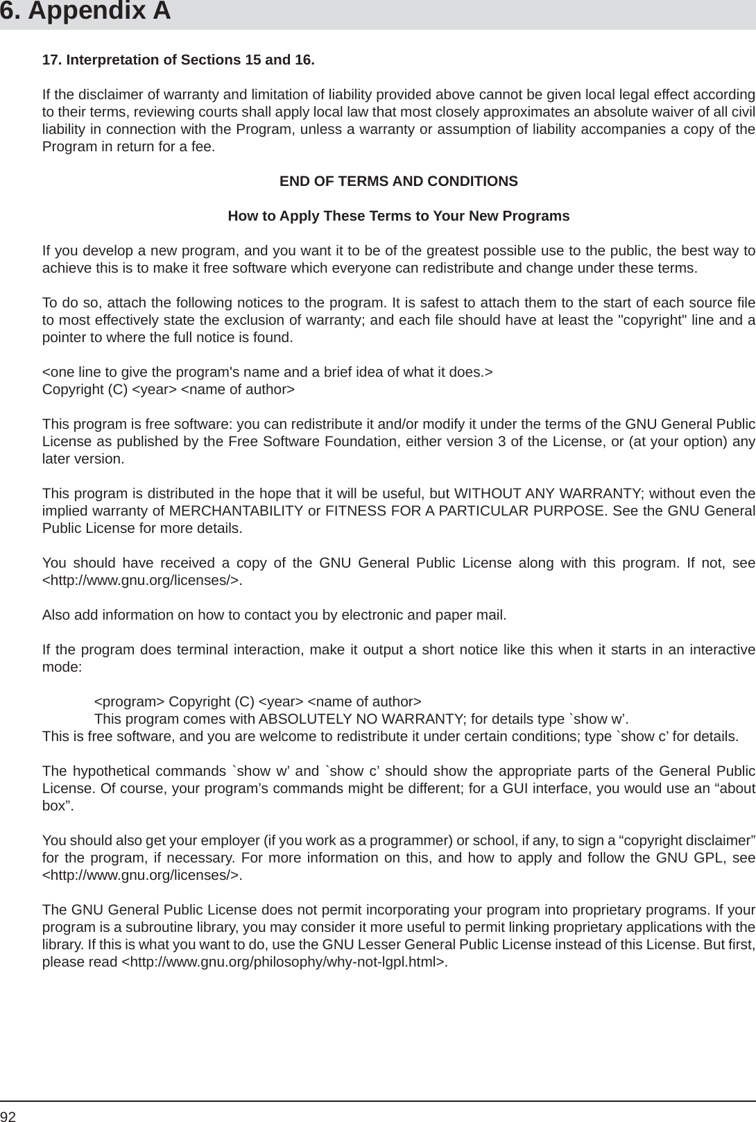 926. Appendix A17. Interpretation of Sections 15 and 16.If the disclaimer of warranty and limitation of liability provided above cannot be given local legal effect according to their terms, reviewing courts shall apply local law that most closely approximates an absolute waiver of all civil liability in connection with the Program, unless a warranty or assumption of liability accompanies a copy of the Program in return for a fee.END OF TERMS AND CONDITIONSHow to Apply These Terms to Your New ProgramsIf you develop a new program, and you want it to be of the greatest possible use to the public, the best way to achieve this is to make it free software which everyone can redistribute and change under these terms.To do so, attach the following notices to the program. It is safest to attach them to the start of each source ﬁ le to most effectively state the exclusion of warranty; and each ﬁ le should have at least the &quot;copyright&quot; line and a pointer to where the full notice is found.&lt;one line to give the program&apos;s name and a brief idea of what it does.&gt;Copyright (C) &lt;year&gt; &lt;name of author&gt;This program is free software: you can redistribute it and/or modify it under the terms of the GNU General Public License as published by the Free Software Foundation, either version 3 of the License, or (at your option) any later version.This program is distributed in the hope that it will be useful, but WITHOUT ANY WARRANTY; without even the implied warranty of MERCHANTABILITY or FITNESS FOR A PARTICULAR PURPOSE. See the GNU General Public License for more details.You should have received a copy of the GNU General Public License along with this program. If not, see&lt;http://www.gnu.org/licenses/&gt;.Also add information on how to contact you by electronic and paper mail.If the program does terminal interaction, make it output a short notice like this when it starts in an interactive mode:  &lt;program&gt; Copyright (C) &lt;year&gt; &lt;name of author&gt;  This program comes with ABSOLUTELY NO WARRANTY; for details type `show w’.This is free software, and you are welcome to redistribute it under certain conditions; type `show c’ for details.The hypothetical commands `show w’ and `show c’ should show the appropriate parts of the General PublicLicense. Of course, your program’s commands might be different; for a GUI interface, you would use an “about box”.You should also get your employer (if you work as a programmer) or school, if any, to sign a “copyright disclaimer” for the program, if necessary. For more information on this, and how to apply and follow the GNU GPL, see &lt;http://www.gnu.org/licenses/&gt;.The GNU General Public License does not permit incorporating your program into proprietary programs. If your program is a subroutine library, you may consider it more useful to permit linking proprietary applications with the library. If this is what you want to do, use the GNU Lesser General Public License instead of this License. But ﬁ rst, please read &lt;http://www.gnu.org/philosophy/why-not-lgpl.html&gt;.