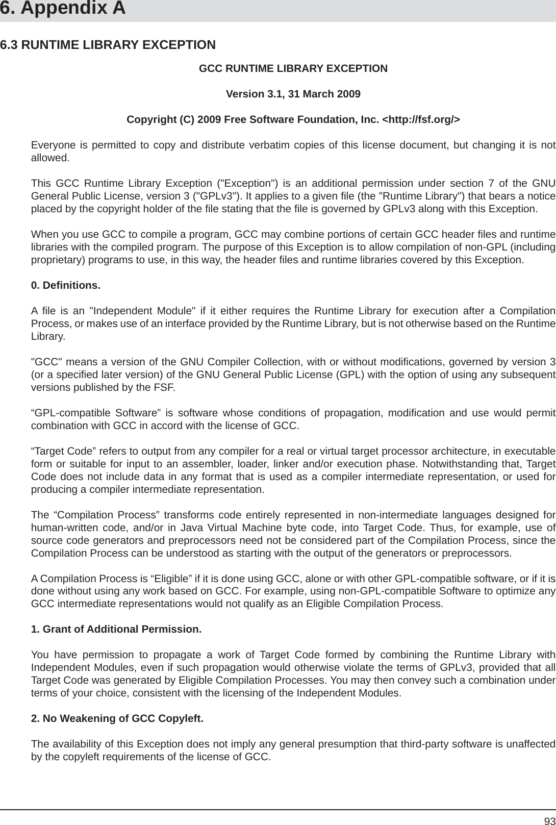 936. Appendix AGCC RUNTIME LIBRARY EXCEPTIONVersion 3.1, 31 March 2009Copyright (C) 2009 Free Software Foundation, Inc. &lt;http://fsf.org/&gt;Everyone is permitted to copy and distribute verbatim copies of this license document, but changing it is notallowed.This GCC Runtime Library Exception (&quot;Exception&quot;) is an additional permission under section 7 of the GNUGeneral Public License, version 3 (&quot;GPLv3&quot;). It applies to a given ﬁ le (the &quot;Runtime Library&quot;) that bears a notice placed by the copyright holder of the ﬁ le stating that the ﬁ le is governed by GPLv3 along with this Exception.When you use GCC to compile a program, GCC may combine portions of certain GCC header ﬁ les and runtime libraries with the compiled program. The purpose of this Exception is to allow compilation of non-GPL (including proprietary) programs to use, in this way, the header ﬁ les and runtime libraries covered by this Exception. 0. Deﬁ nitions.A  ﬁ le is an &quot;Independent Module&quot; if it either requires the Runtime Library for execution after a CompilationProcess, or makes use of an interface provided by the Runtime Library, but is not otherwise based on the Runtime Library.&quot;GCC&quot; means a version of the GNU Compiler Collection, with or without modiﬁ cations, governed by version 3 (or a speciﬁ ed later version) of the GNU General Public License (GPL) with the option of using any subsequent versions published by the FSF.“GPL-compatible Software” is software whose conditions of propagation, modiﬁ cation and use would permitcombination with GCC in accord with the license of GCC.“Target Code” refers to output from any compiler for a real or virtual target processor architecture, in executable form or suitable for input to an assembler, loader, linker and/or execution phase. Notwithstanding that, Target Code does not include data in any format that is used as a compiler intermediate representation, or used for producing a compiler intermediate representation.The “Compilation Process” transforms code entirely represented in non-intermediate languages designed forhuman-written code, and/or in Java Virtual Machine byte code, into Target Code. Thus, for example, use of source code generators and preprocessors need not be considered part of the Compilation Process, since the Compilation Process can be understood as starting with the output of the generators or preprocessors.A Compilation Process is “Eligible” if it is done using GCC, alone or with other GPL-compatible software, or if it is done without using any work based on GCC. For example, using non-GPL-compatible Software to optimize any GCC intermediate representations would not qualify as an Eligible Compilation Process.1. Grant of Additional Permission.You have permission to propagate a work of Target Code formed by combining the Runtime Library withIndependent Modules, even if such propagation would otherwise violate the terms of GPLv3, provided that all Target Code was generated by Eligible Compilation Processes. You may then convey such a combination under terms of your choice, consistent with the licensing of the Independent Modules.2. No Weakening of GCC Copyleft.The availability of this Exception does not imply any general presumption that third-party software is unaffected by the copyleft requirements of the license of GCC.6.3 RUNTIME LIBRARY EXCEPTION