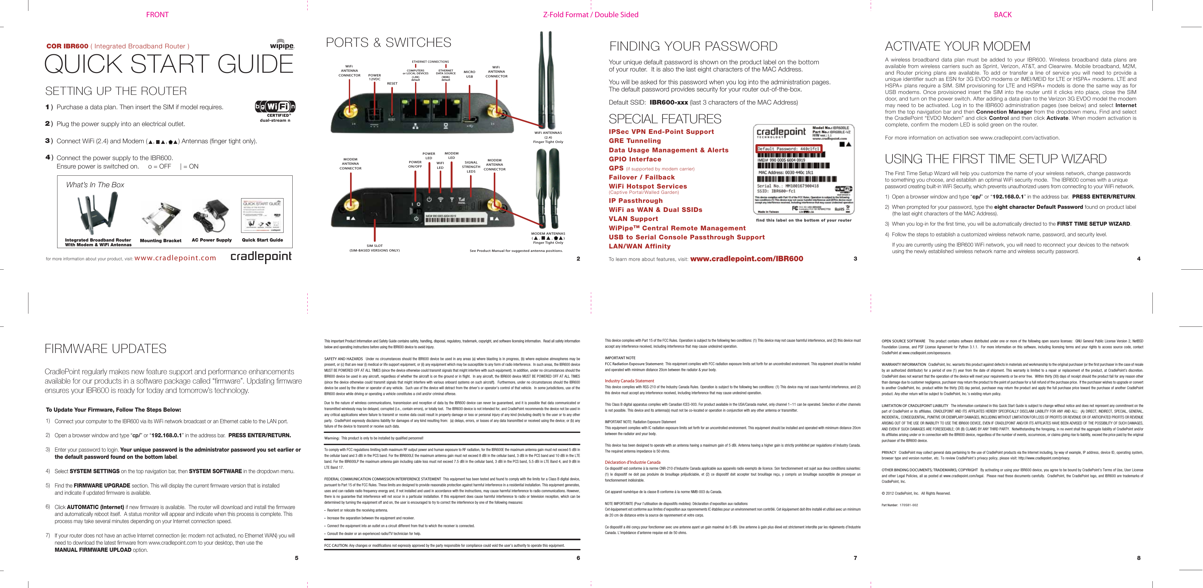 Z-Fold Format / Double SidedFRONT BACKCOR IBR600 ( Integrated Broadband Router )QUICK START GUIDE1 )What’s In The BoxSETTING UP THE ROUTER Purchase a data plan. Then insert the SIM if model requires.Plug the power supply into an electrical outlet.Connect WiFi (2.4) and Modem ( , , ) Antennas (finger tight only).Connect the power supply to the IBR600.Ensure power is switched on. o = OFF | = ON2 )3 )FINDING YOUR PASSWORDSPECIAL FEATURES6 7 852 3 4for more information about your product, visit: www.cradlepoint.comwww.cradlepoint.com/IBR600To learn more about features, visit:Your unique default password is shown on the product label on the bottom of your router. It is also the last eight characters of the MAC Address.You will be asked for this password when you log into the administration pages.The default password provides security for your router out-of-the-box.Default SSID: IBR600-xxx (last 3 characters of the MAC Address)find this label on the bottom of your routerThis device complies with Part 15 of the FCC Rules. Operation is subject to the following two conditions: (1) This device may not cause harmful interference, and (2) this device must accept any interference received, including interference that may cause undesired operation.IMPORTANT NOTEFCC Radiation Exposure Statement: This equipment complies with FCC radiation exposure limits set forth for an uncontrolled environment. This equipment should be installed and operated with minimum distance 20cm between the radiator & your body.Industry Canada StatementThis device complies with RSS-210 of the Industry Canada Rules. Operation is subject to the following two conditions: (1) This device may not cause harmful interference, and (2) this device must accept any interference received, including interference that may cause undesired operation.This Class B digital apparatus complies with Canadian ICES-003. For product available in the USA/Canada market, only channel 1~11 can be operated. Selection of other channels is not possible. This device and its antenna(s) must not be co-located or operation in conjunction with any other antenna or transmitter.IMPORTANT NOTE: Radiation Exposure StatementThis equipment complies with IC radiation exposure limits set forth for an uncontrolled environment. This equipment should be installed and operated with minimum distance 20cm between the radiator and your body.This device has been designed to operate with an antenna having a maximum gain of 5 dBi. Antenna having a higher gain is strictly prohibited per regulations of Industry Canada. The required antenna impedance is 50 ohms.Déclaration d’Industrie CanadaCe dispositif est conforme à la norme CNR-210 d’Industrie Canada applicable aux appareils radio exempts de licence. Son fonctionnement est sujet aux deux conditions suivantes: (1) le dispositif ne doit pas produire de brouillage préjudiciable, et (2) ce dispositif doit accepter tout brouillage reçu, y compris un brouillage susceptible de provoquer un fonctionnement indésirable.Cet appareil numérique de la classe B conforme á la norme NMB-003 du Canada.NOTE IMPORTANTE (Pour l’utilisation de dispositifs mobiles): Déclaration d’exposition aux radiations Cet équipement est conforme aux limites d’exposition aux rayonnements IC établies pour un environnement non contrôlé. Cet équipement doit être installé et utilisé avec un minimum de 20 cm de distance entre la source de rayonnement et votre corps.Ce dispositif a été conçu pour fonctionner avec une antenne ayant un gain maximal de 5 dBi. Une antenne à gain plus élevé est strictement interdite par les règlements d’Industrie Canada. L’impédance d’antenne requise est de 50 ohms.IPSec VPN End-Point SupportGRE TunnelingData Usage Management & AlertsGPIO InterfaceGPS (if supported by modem carrier)Failover / FailbackWiFi Hotspot Services (Captive Portal/Walled Garden)IP PassthroughWiFi as WAN & Dual SSIDsVLAN SupportWiPipeTM Central Remote ManagementUSB to Serial Console Passthrough SupportLAN/WAN AffinityUSING THE FIRST TIME SETUP WIZARDAC Power Supply Quick Start GuidePORTS & SWITCHESIntegrated Broadband RouterWith Modem & WiFi AntennasETHERNETDATA SOURCE( WAN )defaultETHERNET CONNECTIONSPOWER12VDCRESETWiFi ANTENNACONNECTORWiFi ANTENNACONNECTORMICROUSBWiFi ANTENNAS(2.4)Finger Tight OnlyMODEM ANTENNAS( , , )Finger Tight OnlyThe First Time Setup Wizard will help you customize the name of your wireless network, change passwords to something you choose, and establish an optimal WiFi security mode. The IBR600 comes with a unique password creating built-in WiFi Security, which prevents unauthorized users from connecting to your WiFi network. 1) Open a browser window and type “cp/” or “192.168.0.1” in the address bar. PRESS ENTER/RETURN.2) When prompted for your password, type the eight character Default Password found on product label (the last eight characters of the MAC Address).3) When you log-in for the first time, you will be automatically directed to the FIRST TIME SETUP WIZARD.4) Follow the steps to establish a customized wireless network name, password, and security level. If you are currently using the IBR600 WiFi network, you will need to reconnect your devices to the network using the newly established wireless network name and wireless security password.This important Product Information and Safety Guide contains safety, handling, disposal, regulatory, trademark, copyright, and software licensing information. Read all safety information below and operating instructions before using the IBR600 device to avoid injury. SAFETY AND HAZARDS Under no circumstances should the IBR600 device be used in any areas (a) where blasting is in progress, (b) where explosive atmospheres may be present, or (c) that are near (i) medical or life support equipment, or (ii) any equipment which may be susceptible to any form of radio interference. In such areas, the IBR600 device MUST BE POWERED OFF AT ALL TIMES (since the device otherwise could transmit signals that might interfere with such equipment). In addition, under no circumstances should the IBR600 device be used in any aircraft, regardless of whether the aircraft is on the ground or in flight. In any aircraft, the IBR600 device MUST BE POWERED OFF AT ALL TIMES (since the device otherwise could transmit signals that might interfere with various onboard systems on such aircraft). Furthermore, under no circumstances should the IBR600 device be used by the driver or operator of any vehicle. Such use of the device will detract from the driver’s or operator’s control of that vehicle. In some jurisdictions, use of the IBR600 device while driving or operating a vehicle constitutes a civil and/or criminal offense.Due to the nature of wireless communications, transmission and reception of data by the IBR600 device can never be guaranteed, and it is possible that data communicated or transmitted wirelessly may be delayed, corrupted (i.e., contain errors), or totally lost. The IBR600 device is not intended for, and CradlePoint recommends the device not be used in any critical applications where failure to transmit or receive data could result in property damage or loss or personal injury of any kind (including death) to the user or to any other party. CradlePoint expressly disclaims liability for damages of any kind resulting from: (a) delays, errors, or losses of any data transmitted or received using the device; or (b) any failure of the device to transmit or receive such data.Warning: This product is only to be installed by qualified personnel!To comply with FCC regulations limiting both maximum RF output power and human exposure to RF radiation, for the IBR600E the maximum antenna gain must not exceed 5 dBi in the cellular band and 3 dBi in the PCS band. For the IBR600LE the maximum antenna gain must not exceed 8 dBi in the cellular band, 3 dBi in the PCS band and 10 dBi in the LTE band. For the IBR600LP the maximum antenna gain including cable loss must not exceed 7.5 dBi in the cellular band, 3 dBi in the PCS band, 5.5 dBi in LTE Band 4, and 9 dBi in LTE Band 17. FEDERAL COMMUNICATION COMMISSION INTERFERENCE STATEMENT This equipment has been tested and found to comply with the limits for a Class B digital device, pursuant to Part 15 of the FCC Rules. These limits are designed to provide reasonable protection against harmful interference in a residential installation. This equipment generates, uses and can radiate radio frequency energy and, if not installed and used in accordance with the instructions, may cause harmful interference to radio communications. However, there is no guarantee that interference will not occur in a particular installation. If this equipment does cause harmful interference to radio or television reception, which can be determined by turning the equipment off and on, the user is encouraged to try to correct the interference by one of the following measures:• Reorient or relocate the receiving antenna.• Increase the separation between the equipment and receiver.• Connect the equipment into an outlet on a circuit different from that to which the receiver is connected.• Consult the dealer or an experienced radio/TV technician for help.FCC CAUTION: Any changes or modifications not expressly approved by the party responsible for compliance could void the user’s authority to operate this equipment.OPEN SOURCE SOFTWARE This product contains software distributed under one or more of the following open source licenses: GNU General Public License Version 2, NetBSD Foundation License, and PSF License Agreement for Python 3.1.1. For more information on this software, including licensing terms and your rights to access source code, contact CradlePoint at www.cradlepoint.com/opensource. WARRANTY INFORMATION CradlePoint, Inc. warrants this product against defects in materials and workmanship to the original purchaser (or the first purchaser in the case of resale by an authorized distributor) for a period of one (1) year from the date of shipment. This warranty is limited to a repair or replacement of the product, at CradlePoint’s discretion. CradlePoint does not warrant that the operation of the device will meet your requirements or be error free. Within thirty (30) days of receipt should the product fail for any reason other than damage due to customer negligence, purchaser may return the product to the point of purchase for a full refund of the purchase price. If the purchaser wishes to upgrade or convert to another CradlePoint, Inc. product within the thirty (30) day period, purchaser may return the product and apply the full purchase price toward the purchase of another CradlePoint product. Any other return will be subject to CradlePoint, Inc.’s existing return policy.LIMITATION OF CRADLEPOINT LIABILITY The information contained in this Quick Start Guide is subject to change without notice and does not represent any commitment on the part of CradlePoint or its affiliates. CRADLEPOINT AND ITS AFFILIATES HEREBY SPECIFICALLY DISCLAIM LIABILITY FOR ANY AND ALL: (A) DIRECT, INDIRECT, SPECIAL, GENERAL, INCIDENTAL, CONSEQUENTIAL, PUNITIVE OR EXEMPLARY DAMAGES, INCLUDING WITHOUT LIMITATION FOR LOSS OF PROFITS OR REVENUE OR OF ANTICIPATED PROFITS OR REVENUE ARISING OUT OF THE USE OR INABILITY TO USE THE IBR600 DEVICE, EVEN IF CRADLEPOINT AND/OR ITS AFFILIATES HAVE BEEN ADVISED OF THE POSSIBILITY OF SUCH DAMAGES, AND EVEN IF SUCH DAMAGES ARE FORESEEABLE; OR (B) CLAIMS BY ANY THIRD PARTY. Notwithstanding the foregoing, in no event shall the aggregate liability of CradlePoint and/or its affiliates arising under or in connection with the IBR600 device, regardless of the number of events, occurrences, or claims giving rise to liability, exceed the price paid by the original purchaser of the IBR600 device. PRIVACY CradlePoint may collect general data pertaining to the use of CradlePoint products via the Internet including, by way of example, IP address, device ID, operating system, browser type and version number, etc. To review CradlePoint’s privacy policy, please visit: http://www.cradlepoint.com/privacy. OTHER BINDING DOCUMENTS; TRADEMARKS; COPYRIGHT By activating or using your IBR600 device, you agree to be bound by CradlePoint’s Terms of Use, User License and other Legal Policies, all as posted at www.cradlepoint.com/legal. Please read these documents carefully. CradlePoint, the CradlePoint logo, and IBR600 are trademarks of CradlePoint, Inc. © 2012 CradlePoint, Inc. All Rights Reserved.Part Number: 170581-002COMPUTERSor LOCAL DEVICES( LAN )defaultdual-stream nConnect your computer to the IBR600 via its WiFi network broadcast or an Ethernet cable to the LAN port.Open a browser window and type “cp/” or “192.168.0.1” in the address bar. PRESS ENTER/RETURN.Enter your password to login. Your unique password is the administrator password you set earlier or the default password found on the bottom label.Select SYSTEM SETTINGS on the top navigation bar, then SYSTEM SOFTWARE in the dropdown menu.Find the FIRMWARE UPGRADE section. This will display the current firmware version that is installed and indicate if updated firmware is available. Click AUTOMATIC (Internet) if new firmware is available. The router will download and install the firmwareand automatically reboot itself. A status monitor will appear and indicate when this process is complete. This process may take several minutes depending on your Internet connection speed.If your router does not have an active Internet connection (ie: modem not activated, no Ethernet WAN) you will need to download the latest firmware from www.cradlepoint.com to your desktop, then use the MANUAL FIRMWARE UPLOAD option. 1) 2) 3) 4) 5) 6) 7)FIRMWARE UPDATESCradlePoint regularly makes new feature support and performance enhancements available for our products in a software package called “firmware”. Updating firmware ensures your IBR600 is ready for today and tomorrow’s technology.To Update Your Firmware, Follow The Steps Below:Mounting BracketACTIVATE YOUR MODEMA wireless broadband data plan must be added to your IBR600. Wireless broadband data plans are available from wireless carriers such as Sprint, Verizon, AT&T, and Clearwire. Mobile broadband, M2M, and Router pricing plans are available. To add or transfer a line of service you will need to provide a unique identifier such as ESN for 3G EVDO modems or IMEI/MEID for LTE or HSPA+ modems. LTE and HSPA+ plans require a SIM. SIM provisioning for LTE and HSPA+ models is done the same way as for USB modems. Once provisioned insert the SIM into the router until it clicks into place, close the SIM door, and turn on the power switch. After adding a data plan to the Verizon 3G EVDO model the modem may need to be activated. Log in to the IBR600 administration pages (see below) and select Internet from the top navigation bar and then Connection Manager from the dropdown menu. Find and select the CradlePoint “EVDO Modem” and click Control and then click Activate. When modem activation is complete, confirm the modem LED is solid green on the router. For more information on activation see www.cradlepoint.com/activation.POWERON/OFFPOWERLEDWiFILEDMODEMLEDSIGNALSTRENGTHLEDSMODEMANTENNACONNECTORMODEMANTENNACONNECTORSIM SLOT(SIM-BASED VERSIONS ONLY)4 )See Product Manual for suggested antenna positions.