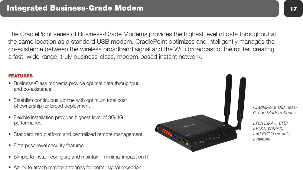 17The CradlePoint series of Business-Grade Modems provides the highest level of data throughput at the same location as a standard USB modem. CradlePoint optimizes and intelligently manages the co-existence between the wireless broadband signal and the WiFi broadcast of the router, creating a fast, wide-range, truly business-class, modem-based instant network.  FEATURES•  Business-Class modems provide optimal data throughput        and co-existence•  Establish continuous uptime with optimum total cost     of ownership for broad deployment•  Flexible installation provides highest level of 3G/4G     performance•  Standardized platform and centralized remote management•  Enterprise-level security features•  Simple to install, congure and maintain - minimal impact on IT•  Ability to attach remote antennas for better signal receptionCradlePoint Business-Grade Modem Series.LTE/HSPA+, LTE/EVDO, WiMAX, and EVDO models available.Integrated Business-Grade Modem
