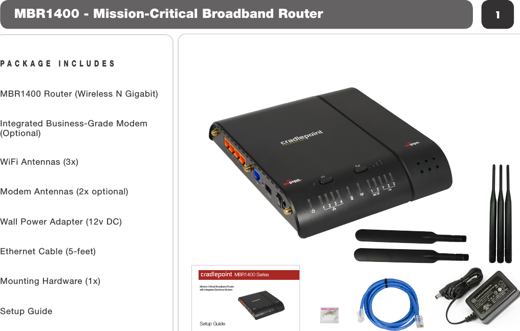 PACKAGE INCLUDESMBR1400 Router (Wireless N Gigabit)Integrated Business-Grade Modem(Optional)WiFi Antennas (3x)Modem Antennas (2x optional)Wall Power Adapter (12v DC)Ethernet Cable (5-feet)Mounting Hardware (1x)Setup Guide1MBR1400 - Mission-Critical Broadband RouterMBR1400 SeriesMission-Critical Broadband Routerwith Integrated Business ModemSetup Guide