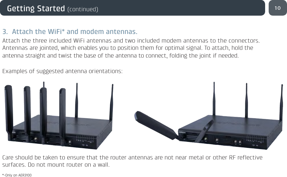 10Getting Started (continued)3.  Attach the WiFi* and modem antennas.Attach the three included WiFi antennas and two included modem antennas to the connectors. Antennas are jointed, which enables you to position them for optimal signal. To attach, hold the antenna straight and twist the base of the antenna to connect, folding the joint if needed. Examples of suggested antenna orientations:Care should be taken to ensure that the router antennas are not near metal or other RF reflective surfaces. Do not mount router on a wall.*-Only on AER3100