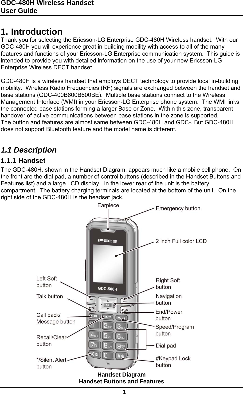 GDC-480H Wireless Handset User Guide   1  1. Introduction Thank you for selecting the Ericsson-LG Enterprise GDC-480H Wireless handset.  With our GDC-480H you will experience great in-building mobility with access to all of the many features and functions of your Ericsson-LG Enterprise communication system.  This guide is intended to provide you with detailed information on the use of your new Ericsson-LG Enterprise Wireless DECT handset.  GDC-480H is a wireless handset that employs DECT technology to provide local in-building mobility.  Wireless Radio Frequencies (RF) signals are exchanged between the handset and base stations (GDC-400B600B600BE).  Multiple base stations connect to the Wireless Management Interface (WMI) in your Ericsson-LG Enterprise phone system.  The WMI links the connected base stations forming a larger Base or Zone.  Within this zone, transparent handover of active communications between base stations in the zone is supported. The button and features are almost same between GDC-480H and GDC-. But GDC-480H does not support Bluetooth feature and the model name is different.  1.1 Description 1.1.1 Handset The GDC-480H, shown in the Handset Diagram, appears much like a mobile cell phone.  On the front are the dial pad, a number of control buttons (described in the Handset Buttons and Features list) and a large LCD display.  In the lower rear of the unit is the battery compartment.  The battery charging terminals are located at the bottom of the unit.  On the right side of the GDC-480H is the headset jack.                               Handset Diagram Handset Buttons and Features 