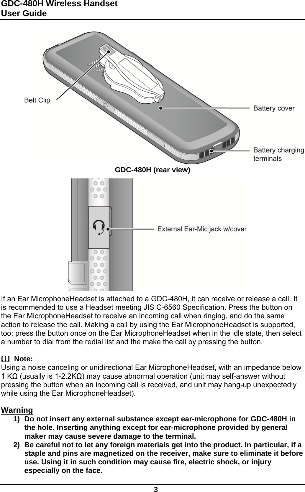 GDC-480H Wireless Handset User Guide   3                  GDC-480H (rear view)               If an Ear MicrophoneHeadset is attached to a GDC-480H, it can receive or release a call. It is recommended to use a Headset meeting JIS C-6560 Specification. Press the button on the Ear MicrophoneHeadset to receive an incoming call when ringing, and do the same action to release the call. Making a call by using the Ear MicrophoneHeadset is supported, too; press the button once on the Ear MicrophoneHeadset when in the idle state, then select a number to dial from the redial list and the make the call by pressing the button.    Note: Using a noise canceling or unidirectional Ear MicrophoneHeadset, with an impedance below 1 KΩ (usually is 1-2.2KΩ) may cause abnormal operation (unit may self-answer without pressing the button when an incoming call is received, and unit may hang-up unexpectedly while using the Ear MicrophoneHeadset).  Warning  1)  Do not insert any external substance except ear-microphone for GDC-480H in the hole. Inserting anything except for ear-microphone provided by general maker may cause severe damage to the terminal. 2)  Be careful not to let any foreign materials get into the product. In particular, if a staple and pins are magnetized on the receiver, make sure to eliminate it before use. Using it in such condition may cause fire, electric shock, or injury especially on the face.   