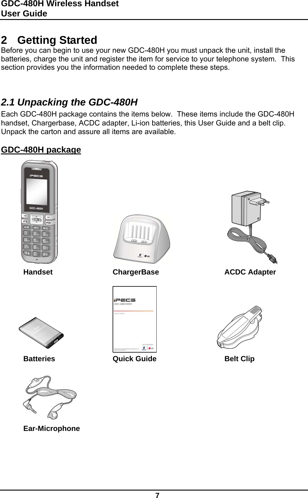 GDC-480H Wireless Handset User Guide   7  2 Getting Started Before you can begin to use your new GDC-480H you must unpack the unit, install the batteries, charge the unit and register the item for service to your telephone system.  This section provides you the information needed to complete these steps.   2.1 Unpacking the GDC-480H Each GDC-480H package contains the items below.  These items include the GDC-480H handset, Chargerbase, ACDC adapter, Li-ion batteries, this User Guide and a belt clip.  Unpack the carton and assure all items are available.  GDC-480H package               Handset   ChargerBase   ACDC Adapter               Batteries   Quick Guide    Belt Clip        Ear-Microphone       
