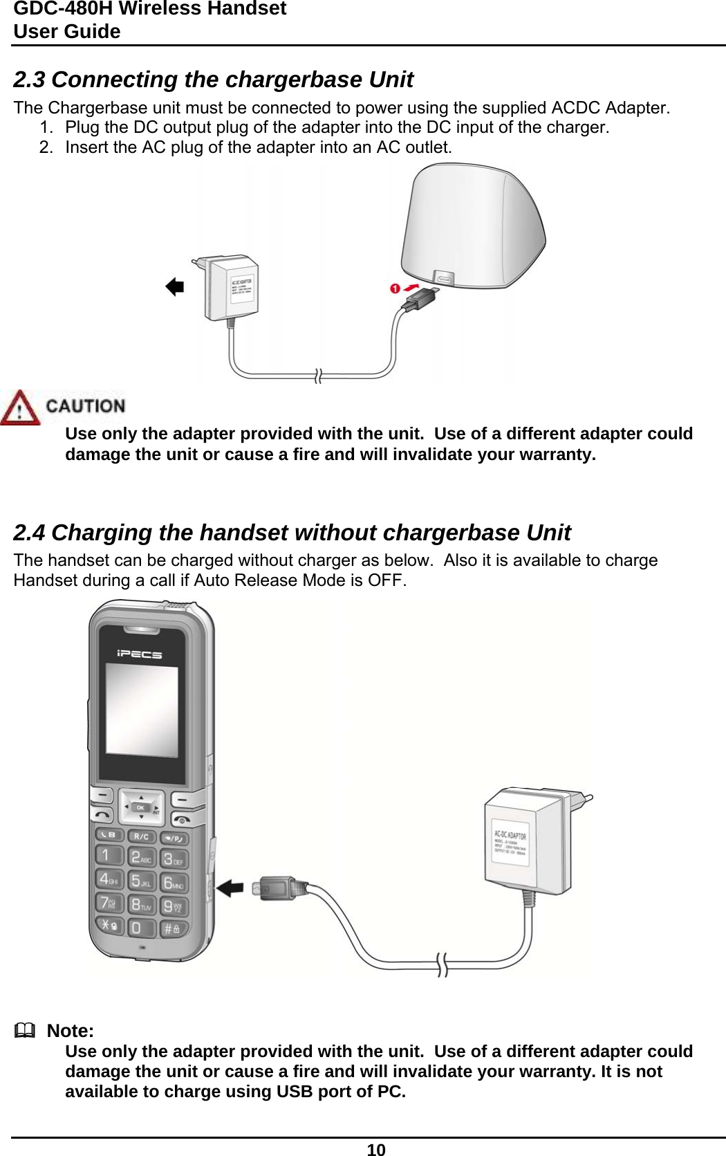 GDC-480H Wireless Handset User Guide   10  2.3 Connecting the chargerbase Unit The Chargerbase unit must be connected to power using the supplied ACDC Adapter.   1.  Plug the DC output plug of the adapter into the DC input of the charger. 2.  Insert the AC plug of the adapter into an AC outlet.               Use only the adapter provided with the unit.  Use of a different adapter could damage the unit or cause a fire and will invalidate your warranty.   2.4 Charging the handset without chargerbase Unit The handset can be charged without charger as below.  Also it is available to charge Handset during a call if Auto Release Mode is OFF.                           Note: Use only the adapter provided with the unit.  Use of a different adapter could damage the unit or cause a fire and will invalidate your warranty. It is not available to charge using USB port of PC.  