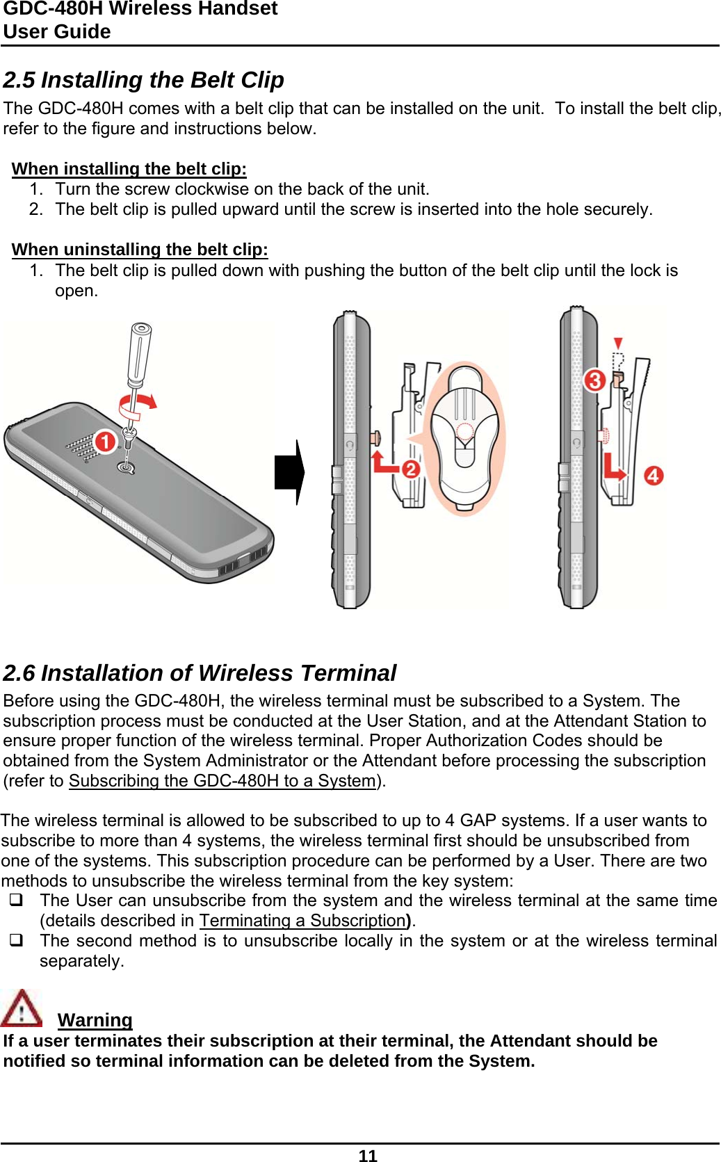 GDC-480H Wireless Handset User Guide   11  2.5 Installing the Belt Clip The GDC-480H comes with a belt clip that can be installed on the unit.  To install the belt clip, refer to the figure and instructions below.  When installing the belt clip: 1.  Turn the screw clockwise on the back of the unit.  2.  The belt clip is pulled upward until the screw is inserted into the hole securely.  When uninstalling the belt clip: 1.  The belt clip is pulled down with pushing the button of the belt clip until the lock is open.                   2.6 Installation of Wireless Terminal Before using the GDC-480H, the wireless terminal must be subscribed to a System. The subscription process must be conducted at the User Station, and at the Attendant Station to ensure proper function of the wireless terminal. Proper Authorization Codes should be obtained from the System Administrator or the Attendant before processing the subscription (refer to Subscribing the GDC-480H to a System).  The wireless terminal is allowed to be subscribed to up to 4 GAP systems. If a user wants to subscribe to more than 4 systems, the wireless terminal first should be unsubscribed from one of the systems. This subscription procedure can be performed by a User. There are two methods to unsubscribe the wireless terminal from the key system:   The User can unsubscribe from the system and the wireless terminal at the same time (details described in Terminating a Subscription).   The second method is to unsubscribe locally in the system or at the wireless terminal separately.     Warning If a user terminates their subscription at their terminal, the Attendant should be notified so terminal information can be deleted from the System.   