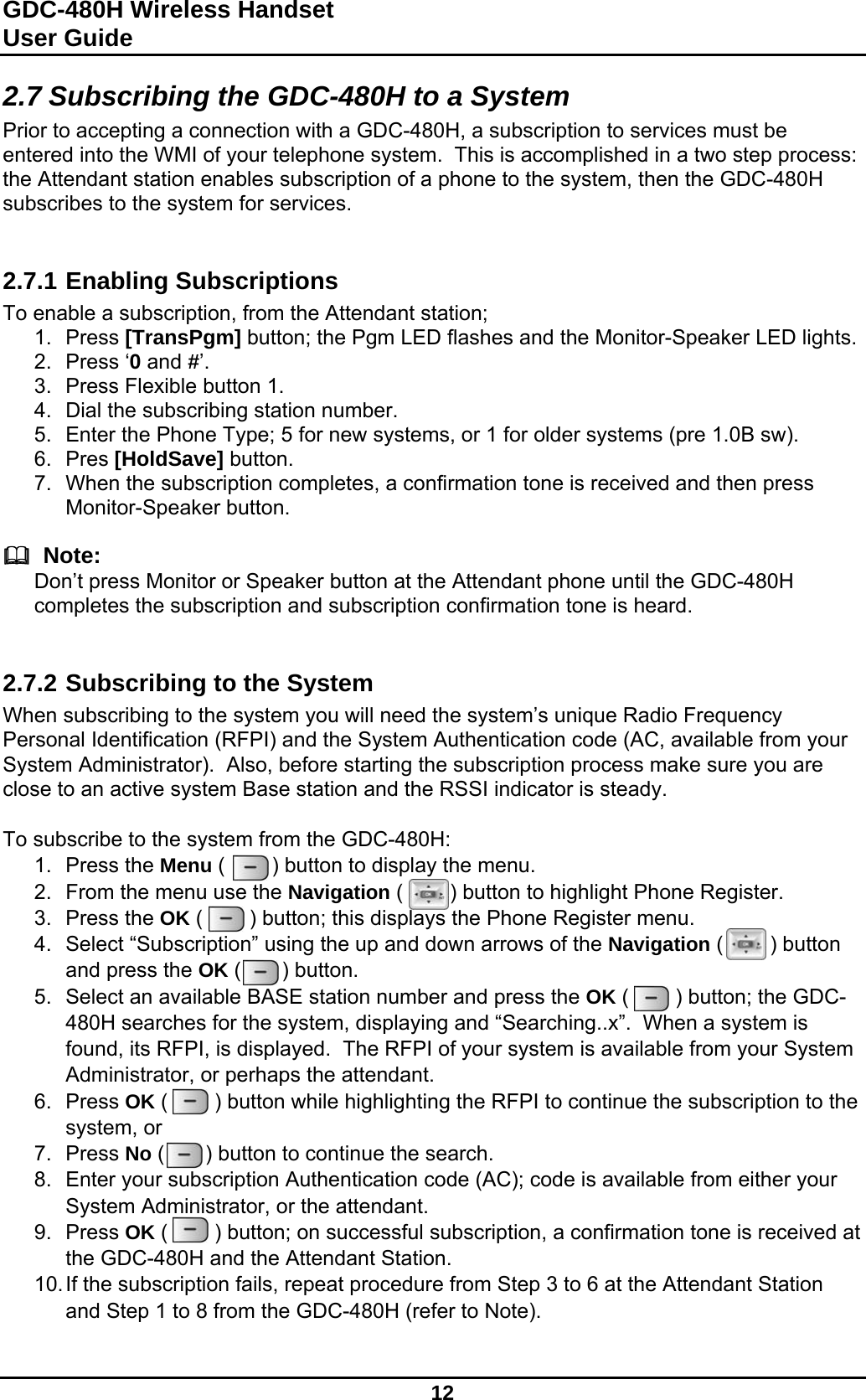 GDC-480H Wireless Handset User Guide   12  2.7 Subscribing the GDC-480H to a System Prior to accepting a connection with a GDC-480H, a subscription to services must be entered into the WMI of your telephone system.  This is accomplished in a two step process: the Attendant station enables subscription of a phone to the system, then the GDC-480H subscribes to the system for services.   2.7.1 Enabling Subscriptions To enable a subscription, from the Attendant station; 1. Press [TransPgm] button; the Pgm LED flashes and the Monitor-Speaker LED lights. 2. Press ‘0 and #’. 3.  Press Flexible button 1. 4.  Dial the subscribing station number. 5.  Enter the Phone Type; 5 for new systems, or 1 for older systems (pre 1.0B sw). 6. Pres [HoldSave] button. 7.  When the subscription completes, a confirmation tone is received and then press Monitor-Speaker button.    Note: Don’t press Monitor or Speaker button at the Attendant phone until the GDC-480H completes the subscription and subscription confirmation tone is heard.   2.7.2 Subscribing to the System When subscribing to the system you will need the system’s unique Radio Frequency Personal Identification (RFPI) and the System Authentication code (AC, available from your System Administrator).  Also, before starting the subscription process make sure you are close to an active system Base station and the RSSI indicator is steady.  To subscribe to the system from the GDC-480H:  1. Press the Menu (        ) button to display the menu. 2.  From the menu use the Navigation (        ) button to highlight Phone Register. 3. Press the OK (        ) button; this displays the Phone Register menu.  4.  Select “Subscription” using the up and down arrows of the Navigation (        ) button and press the OK (       ) button.  5.  Select an available BASE station number and press the OK (        ) button; the GDC-480H searches for the system, displaying and “Searching..x”.  When a system is found, its RFPI, is displayed.  The RFPI of your system is available from your System Administrator, or perhaps the attendant. 6. Press OK (        ) button while highlighting the RFPI to continue the subscription to the system, or 7. Press No (       ) button to continue the search. 8.  Enter your subscription Authentication code (AC); code is available from either your System Administrator, or the attendant. 9. Press OK (        ) button; on successful subscription, a confirmation tone is received at the GDC-480H and the Attendant Station. 10. If the subscription fails, repeat procedure from Step 3 to 6 at the Attendant Station and Step 1 to 8 from the GDC-480H (refer to Note).   