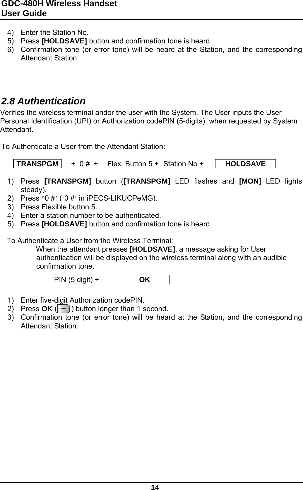 GDC-480H Wireless Handset User Guide   14  4)  Enter the Station No. 5) Press [HOLDSAVE] button and confirmation tone is heard.  6)  Confirmation tone (or error tone) will be heard at the Station, and the corresponding Attendant Station.    2.8 Authentication Verifies the wireless terminal andor the user with the System. The User inputs the User Personal Identification (UPI) or Authorization codePIN (5-digits), when requested by System Attendant.  To Authenticate a User from the Attendant Station:  TRANSPGM   +  0 #  +  Flex. Button 5 +  Station No +  HOLDSAVE  1) Press [TRANSPGM] button ([TRANSPGM] LED flashes and [MON] LED lights steady). 2) Press “0 #’ (‘0 #’ in iPECS-LIKUCPeMG).  3)  Press Flexible button 5. 4)  Enter a station number to be authenticated. 5) Press [HOLDSAVE] button and confirmation tone is heard.   To Authenticate a User from the Wireless Terminal: When the attendant presses [HOLDSAVE], a message asking for User authentication will be displayed on the wireless terminal along with an audible confirmation tone.    1)  Enter five-digit Authorization codePIN. 2) Press OK (       ) button longer than 1 second. 3)  Confirmation tone (or error tone) will be heard at the Station, and the corresponding Attendant Station.                PIN (5 digit) +  OK 