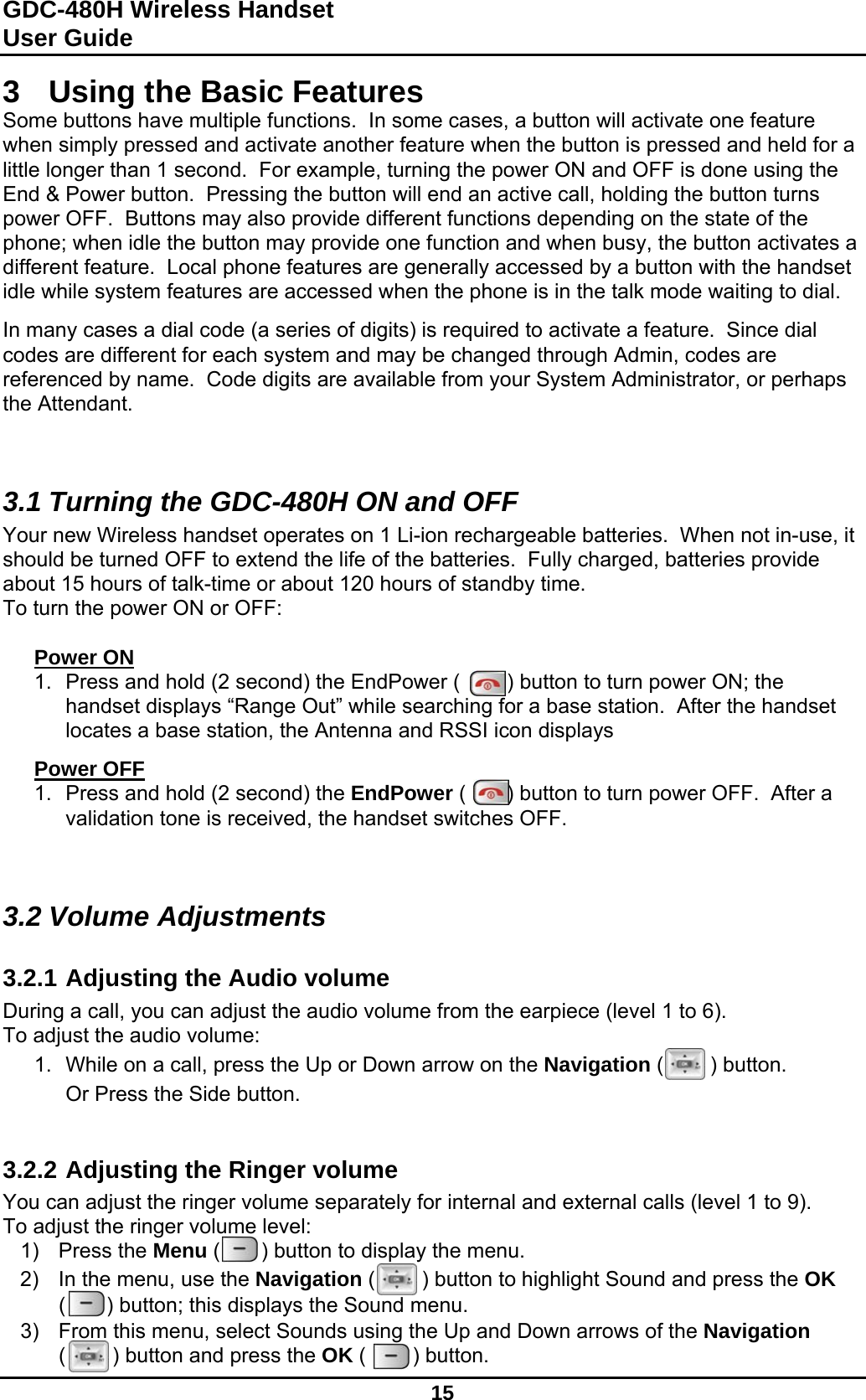 GDC-480H Wireless Handset User Guide   15  3  Using the Basic Features Some buttons have multiple functions.  In some cases, a button will activate one feature when simply pressed and activate another feature when the button is pressed and held for a little longer than 1 second.  For example, turning the power ON and OFF is done using the End &amp; Power button.  Pressing the button will end an active call, holding the button turns power OFF.  Buttons may also provide different functions depending on the state of the phone; when idle the button may provide one function and when busy, the button activates a different feature.  Local phone features are generally accessed by a button with the handset idle while system features are accessed when the phone is in the talk mode waiting to dial.  In many cases a dial code (a series of digits) is required to activate a feature.  Since dial codes are different for each system and may be changed through Admin, codes are referenced by name.  Code digits are available from your System Administrator, or perhaps the Attendant.   3.1 Turning the GDC-480H ON and OFF Your new Wireless handset operates on 1 Li-ion rechargeable batteries.  When not in-use, it should be turned OFF to extend the life of the batteries.  Fully charged, batteries provide about 15 hours of talk-time or about 120 hours of standby time. To turn the power ON or OFF:  Power ON 1.  Press and hold (2 second) the EndPower (        ) button to turn power ON; the handset displays “Range Out” while searching for a base station.  After the handset locates a base station, the Antenna and RSSI icon displays   Power OFF 1.  Press and hold (2 second) the EndPower (       ) button to turn power OFF.  After a validation tone is received, the handset switches OFF.   3.2 Volume Adjustments  3.2.1 Adjusting the Audio volume During a call, you can adjust the audio volume from the earpiece (level 1 to 6). To adjust the audio volume: 1.  While on a call, press the Up or Down arrow on the Navigation (        ) button.  Or Press the Side button.   3.2.2 Adjusting the Ringer volume You can adjust the ringer volume separately for internal and external calls (level 1 to 9). To adjust the ringer volume level: 1) Press the Menu (       ) button to display the menu. 2)  In the menu, use the Navigation (        ) button to highlight Sound and press the OK (       ) button; this displays the Sound menu. 3)  From this menu, select Sounds using the Up and Down arrows of the Navigation (        ) button and press the OK (        ) button.  