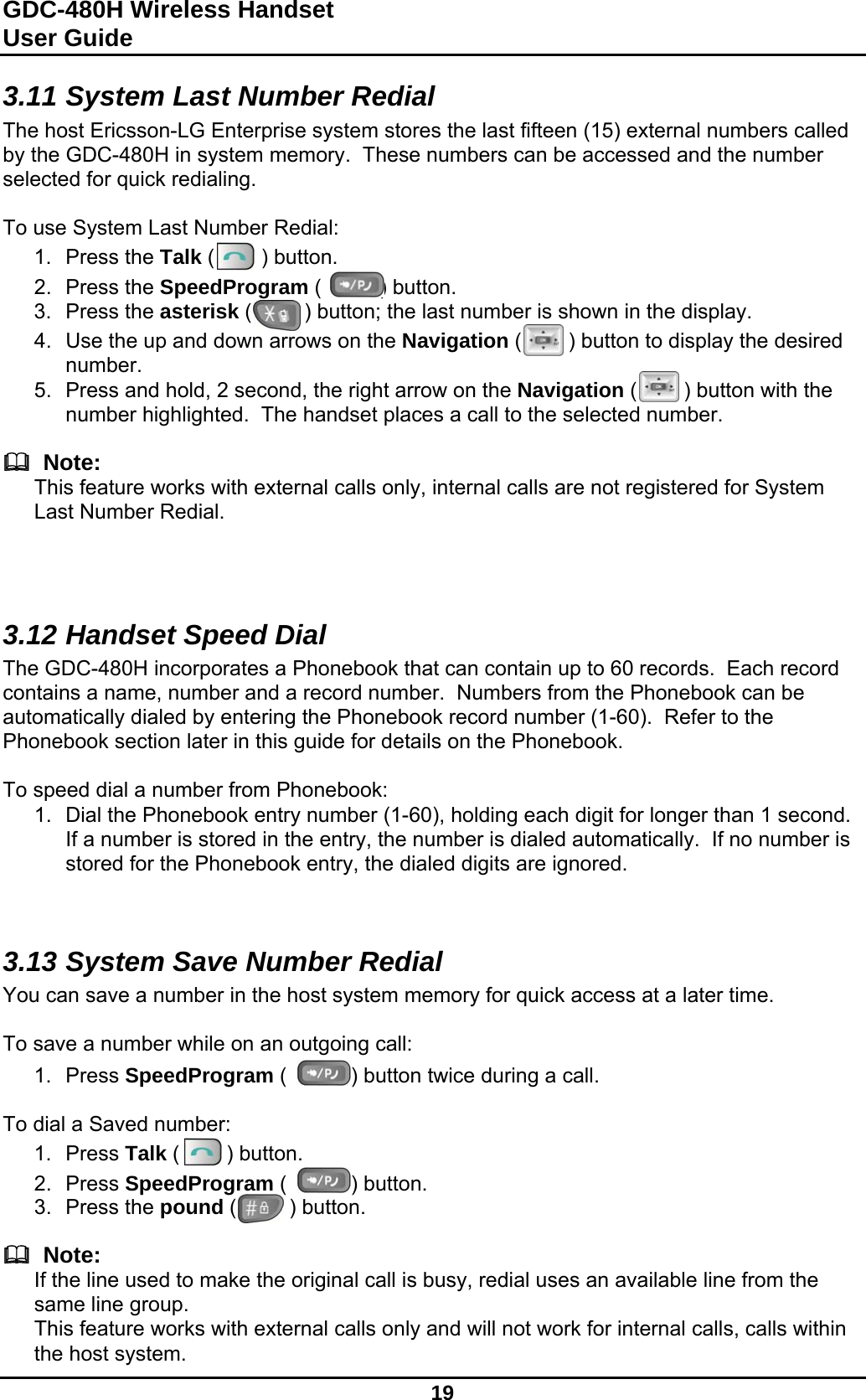 GDC-480H Wireless Handset User Guide   19  3.11 System Last Number Redial The host Ericsson-LG Enterprise system stores the last fifteen (15) external numbers called by the GDC-480H in system memory.  These numbers can be accessed and the number selected for quick redialing.  To use System Last Number Redial: 1. Press the Talk (        ) button. 2. Press the SpeedProgram (          ) button. 3. Press the asterisk (         ) button; the last number is shown in the display. 4.  Use the up and down arrows on the Navigation (        ) button to display the desired number. 5.  Press and hold, 2 second, the right arrow on the Navigation (        ) button with the number highlighted.  The handset places a call to the selected number.    Note: This feature works with external calls only, internal calls are not registered for System Last Number Redial.    3.12 Handset Speed Dial The GDC-480H incorporates a Phonebook that can contain up to 60 records.  Each record contains a name, number and a record number.  Numbers from the Phonebook can be automatically dialed by entering the Phonebook record number (1-60).  Refer to the Phonebook section later in this guide for details on the Phonebook.  To speed dial a number from Phonebook: 1.  Dial the Phonebook entry number (1-60), holding each digit for longer than 1 second.  If a number is stored in the entry, the number is dialed automatically.  If no number is stored for the Phonebook entry, the dialed digits are ignored.   3.13 System Save Number Redial You can save a number in the host system memory for quick access at a later time.  To save a number while on an outgoing call: 1. Press SpeedProgram (           ) button twice during a call.  To dial a Saved number: 1. Press Talk (        ) button. 2. Press SpeedProgram (           ) button. 3. Press the pound (         ) button.    Note: If the line used to make the original call is busy, redial uses an available line from the same line group. This feature works with external calls only and will not work for internal calls, calls within the host system. 