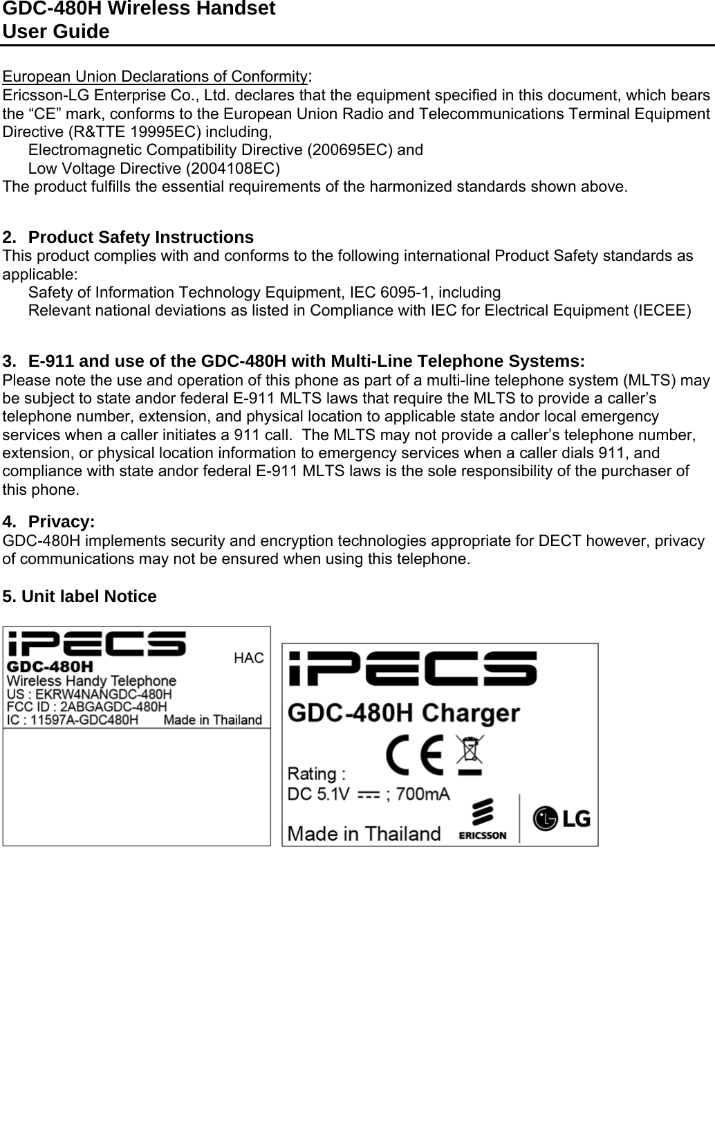 GDC-480H Wireless Handset User Guide   European Union Declarations of Conformity: Ericsson-LG Enterprise Co., Ltd. declares that the equipment specified in this document, which bears the “CE” mark, conforms to the European Union Radio and Telecommunications Terminal Equipment Directive (R&amp;TTE 19995EC) including,   Electromagnetic Compatibility Directive (200695EC) and   Low Voltage Directive (2004108EC) The product fulfills the essential requirements of the harmonized standards shown above.   2.  Product Safety Instructions  This product complies with and conforms to the following international Product Safety standards as applicable:   Safety of Information Technology Equipment, IEC 6095-1, including   Relevant national deviations as listed in Compliance with IEC for Electrical Equipment (IECEE)    3.  E-911 and use of the GDC-480H with Multi-Line Telephone Systems: Please note the use and operation of this phone as part of a multi-line telephone system (MLTS) may be subject to state andor federal E-911 MLTS laws that require the MLTS to provide a caller’s telephone number, extension, and physical location to applicable state andor local emergency services when a caller initiates a 911 call.  The MLTS may not provide a caller’s telephone number, extension, or physical location information to emergency services when a caller dials 911, and compliance with state andor federal E-911 MLTS laws is the sole responsibility of the purchaser of this phone.  4. Privacy: GDC-480H implements security and encryption technologies appropriate for DECT however, privacy of communications may not be ensured when using this telephone.  5. Unit label Notice      