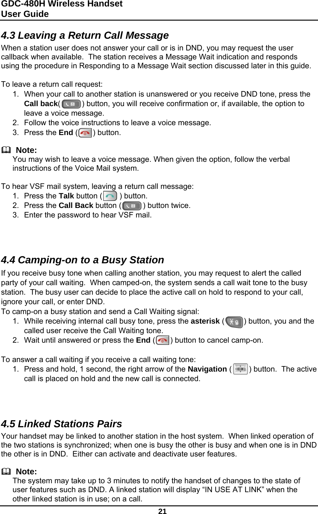 GDC-480H Wireless Handset User Guide   21  4.3 Leaving a Return Call Message When a station user does not answer your call or is in DND, you may request the user callback when available.  The station receives a Message Wait indication and responds using the procedure in Responding to a Message Wait section discussed later in this guide.  To leave a return call request: 1.  When your call to another station is unanswered or you receive DND tone, press the Call back(          ) button, you will receive confirmation or, if available, the option to leave a voice message. 2.  Follow the voice instructions to leave a voice message. 3. Press the End (       ) button.    Note: You may wish to leave a voice message. When given the option, follow the verbal instructions of the Voice Mail system.   To hear VSF mail system, leaving a return call message: 1. Press the Talk button (        ) button. 2. Press the Call Back button (          ) button twice. 3.  Enter the password to hear VSF mail.    4.4 Camping-on to a Busy Station If you receive busy tone when calling another station, you may request to alert the called party of your call waiting.  When camped-on, the system sends a call wait tone to the busy station.  The busy user can decide to place the active call on hold to respond to your call, ignore your call, or enter DND. To camp-on a busy station and send a Call Waiting signal: 1.  While receiving internal call busy tone, press the asterisk (         ) button, you and the called user receive the Call Waiting tone. 2.  Wait until answered or press the End (       ) button to cancel camp-on.  To answer a call waiting if you receive a call waiting tone: 1.  Press and hold, 1 second, the right arrow of the Navigation (        ) button.  The active call is placed on hold and the new call is connected.    4.5 Linked Stations Pairs Your handset may be linked to another station in the host system.  When linked operation of the two stations is synchronized; when one is busy the other is busy and when one is in DND the other is in DND.  Either can activate and deactivate user features.    Note: The system may take up to 3 minutes to notify the handset of changes to the state of user features such as DND. A linked station will display “IN USE AT LINK” when the other linked station is in use; on a call.  